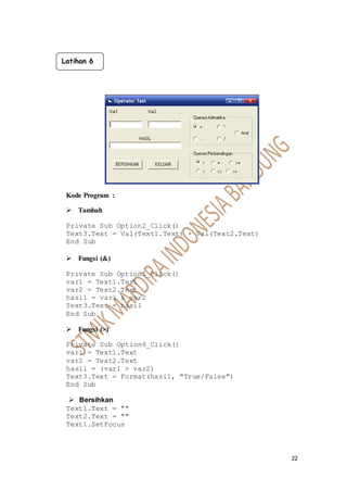 22
Kode Program :
 Tambah
Private Sub Option2_Click()
Text3.Text = Val(Text1.Text) + Val(Text2.Text)
End Sub
 Fungsi (&)
Private Sub Option5_Click()
var1 = Text1.Text
var2 = Text2.Text
hasil = var1 & var2
Text3.Text = hasil
End Sub
 Fungsi (>)
Private Sub Option6_Click()
var1 = Text1.Text
var2 = Text2.Text
hasil = (var1 > var2)
Text3.Text = Format(hasil, "True/False")
End Sub
 Bersihkan
Text1.Text = ""
Text2.Text = ""
Text1.SetFocus
Latihan 6
 
