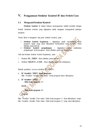 23
V. Penggunaan Struktur Kontrol IF dan Switch Case
1.1 MengenalStruktur Kontrol
Struktur kontrol di dalam bahasa pemrograman adalah perintah dengan
bentuk (struktur) tertentu yang digunakan untuk mengatur (mengontrol) jalannya
program.
Visual Basic 6 mengenal dua jenis struktur kontrol, yaitu :
1. Struktur kontrol keputusan - digunakan untuk memutuskan kode
program mana yang akan dikerjakan berdasarkan suatu kondisi. Akan
dibahas pada bab ini.
2. Struktur kontrol pengulangan - digunakan untuk melakukan
pengulangan kode program. Akan dibahas pada bab selanjutnya.
Ada dua bentuk struktur kontrol keputusan, yaitu :
1. Struktur IF…THEN. Akan dibahas pada bab ini.
2. Struktur SELECT…CASE. Akan dibahas pada bab selanjutnya.
Bentuk penulisan (syntax) struktur IF…THEN :
1. IF <kondisi> THEN <kode program>
Bila <kondisi> bernilai True maka <kode program>akan dikerjakan.
2. IF <kondisi> THEN
<blok kode program 1>
ELSE
<blok kode program 2>
END IF
Bila <kondisi> bernilai True maka <blok kode program 1> akan dikerjakan, tetapi
bila <kondisi> bernilai False maka <blok kode program 2> yang akan dikerjakan.
 
