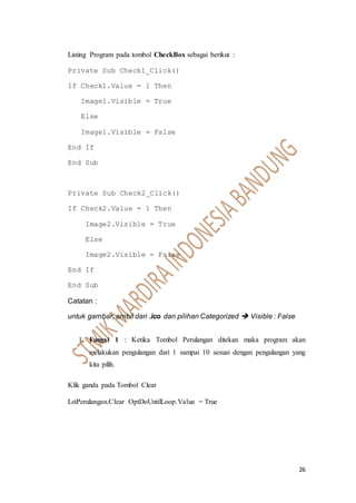 26
Listing Program pada tombol CheckBox sebagai berikut :
Private Sub Check1_Click()
If Check1.Value = 1 Then
Image1.Visible = True
Else
Image1.Visible = False
End If
End Sub
Private Sub Check2_Click()
If Check2.Value = 1 Then
Image2.Visible = True
Else
Image2.Visible = False
End If
End Sub
Catatan :
untuk gambar, ambil dari .ico dan pilihan Categorized  Visible : False
1. Fungsi 1 : Ketika Tombol Perulangan ditekan maka program akan
melakukan pengulangan dari 1 sampai 10 sesuai dengan pengulangan yang
kita pilih.
Klik ganda pada Tombol Clear
LstPerulangan.Clear OptDoUntilLoop.Value = True
 