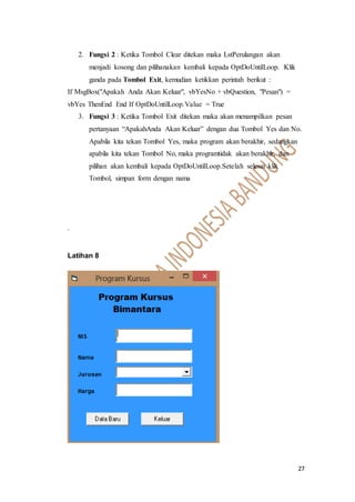 27
2. Fungsi 2 : Ketika Tombol Clear ditekan maka LstPerulangan akan
menjadi kosong dan pilihanakan kembali kepada OptDoUntilLoop. Klik
ganda pada Tombol Exit, kemudian ketikkan perintah berikut :
If MsgBox("Apakah Anda Akan Keluar", vbYesNo + vbQuestion, "Pesan") =
vbYes ThenEnd End If OptDoUntilLoop.Value = True
3. Fungsi 3 : Ketika Tombol Exit ditekan maka akan menampilkan pesan
pertanyaan “ApakahAnda Akan Keluar” dengan dua Tombol Yes dan No.
Apabila kita tekan Tombol Yes, maka program akan berakhir, sedangkan
apabila kita tekan Tombol No, maka programtidak akan berakhir, dan
pilihan akan kembali kepada OptDoUntilLoop.Setelah selesai klik
Tombol, simpan form dengan nama
.
Latihan 8
 