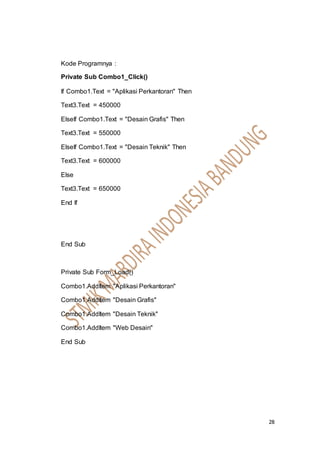 28
Kode Programnya :
Private Sub Combo1_Click()
If Combo1.Text = "Aplikasi Perkantoran" Then
Text3.Text = 450000
ElseIf Combo1.Text = "Desain Grafis" Then
Text3.Text = 550000
ElseIf Combo1.Text = "Desain Teknik" Then
Text3.Text = 600000
Else
Text3.Text = 650000
End If
End Sub
Private Sub Form_Load()
Combo1.AddItem "Aplikasi Perkantoran"
Combo1.AddItem "Desain Grafis"
Combo1.AddItem "Desain Teknik"
Combo1.AddItem "Web Desain"
End Sub
 