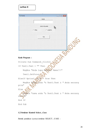 29
Kode Program :
Private Sub Command1_Click()
If Text1.Text = "" Then
MsgBox "Anda Lupa Mengisi Nama!!!"
Text1.SetFocus
ElseIf Option1.Value = True Then
MsgBox "Nama anda "& Text1.Text & " Anda seorang
pria"
Else
MsgBox "nama anda "& Text1.Text & " Anda seorang
wanita"
End If
End Sub
1.2 Struktur Kontrol Select…Case
Bentuk penulisan (syntax) struktur SELECT…CASE :
Latihan 8
 