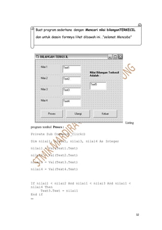32
Listing
program tombol Proses :
Private Sub Command1_Click()
Dim nilai1, nilai2, nilai3, nilai4 As Integer
nilai1 = Val(Text1.Text)
nilai2 = Val(Text2.Text)
nilai3 = Val(Text3.Text)
nilai4 = Val(Text4.Text)
If nilai1 < nilai2 And nilai1 < nilai3 And nilai1 <
nilai4 Then
Text5.Text = nilai1
End if
...
Buat program sederhana dengan Mencari nilai bilanganTERKECIL
dan untuk desain formnya lihat dibawah ini. .”selamat Mencoba”
 