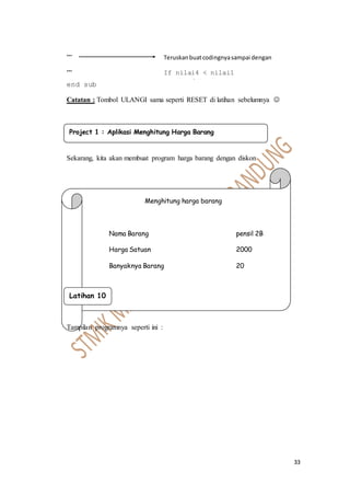 33
...
...
end sub
Catatan : Tombol ULANGI sama seperti RESET di latihan sebelumnya 
Sekarang, kita akan membuat program harga barang dengan diskon
Menghitung harga barang
Nama Barang pensil 2B
Harga Satuan 2000
Banyaknya Barang 20
Tampilan programnya seperti ini :
Project 1 : Aplikasi Menghitung Harga Barang
Teruskanbuatcodingnyasampai dengan
If nilai4 < nilai1
.......dst......
Latihan 10
 