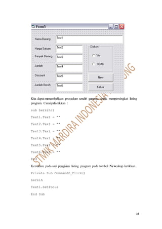 34
Kita dapat menambahkan procedure sendiri gunanya untuk mempersingkat listing
program. CaranyaKetikkan :
sub bersih()
Text1.Text = ""
Text2.Text = ""
Text3.Text = ""
Text4.Text = ""
Text5.Text = ""
Text6.Text = ""
End
Kemudian pada saat pengisian listing program pada tombol Newcukup ketikkan..
Private Sub Command2_Click()
bersih
Text1.SetFocus
End Sub
 