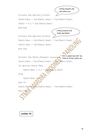 35
Private Sub Option1_Click()
Text4.Text = Val(Text2.Text) * Val(Text3.Text)
Text5 = 0.1 * Val(Text4.Text)
End Sub
Private Sub Option2_Click()
Text4.Text = Val(Text2.Text) * Val(Text3.Text)
Text5.Text = Val(Text4.Text)
End Sub
Private Sub Text5_Change()
Text4.Text = Val(Text2.Text) * Val(Text3.Text)
If Option1.Value Then
Text5.Text = 0.1 * Val(Text4.Text)
Else
Text5.Text = 0
End If
Text6.Text = Val(Text4.Text) - Val(Text5.Text)
End Sub
Listing program jika
ada diskon yaa..
Listing program jika
tidak ada diskon!
Nah ini jangan lupa event nya...
Isikan di textbox jumlah yaa...
Latihan 10
 