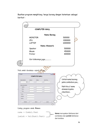 36
Buatkan program menghitung harga barang dengan ketentuan sebagai
berikut :
Nah, untuk desainnya seperti ini yaa,,
Listing program untuk Proses
nama = Combo1.Text
jumlah = Val(Text1.Text)
COMPUTER MALL
Nama Barang
MONITOR 500000
CPU 1000000
LAPTOP 6000000
Nama Aksesoris
Speaker 500000
Mouse 450000
Printer 800000
Cari diskonnya juga................
Untuk nama barang
pake combobox yaa,,
Nah klo u/ nama
aksesoris pake
checkbox..
Nama merupakan Deklarasi dari
combobox dan jumlah deklarasi
dari textbox
 