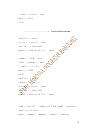 37
If nama = "Monitor" Then
harga = 500000
End If
.
.
.
Text2.Text = harga
subtotal1 = jumlah * harga
Text3.Text = subtotal1
diskon1 = Int(jumlah / 4) * harga
speaker = Check1.Value
jumlah = Val(Text4.Text)
If speaker = 1 Then
harga = 500000
End If
Text5.Text = harga
Text4.Text = jumlah
subtotal2 = jumlah * harga
Text6.Text = subtotal2
diskon2 = Int(jumlah / 4) * harga
.
.
total = subtotal1 + subtotal2 + subtotal3 + subtotal4
Text13.Text = total
diskon = diskon1 + diskon2 + diskon3 + diskon4
Teruskankode programnya
 