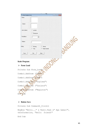 40
Kode Program:
 Form Load
Private Sub Form_Load()
Combo1.AddItem ("SMP")
Combo1.AddItem ("SMA")
Combo1.AddItem ("Diploma")
Combo1.AddItem ("Sarjana")
Combo1.AddItem ("Magister")
End Sub
 Button Save
Private Sub Command1_Click()
MsgBox "Hello..." & Text1.Text &" Apa kabar?",
vbInformation, "Hello friend!"
End Sub
 