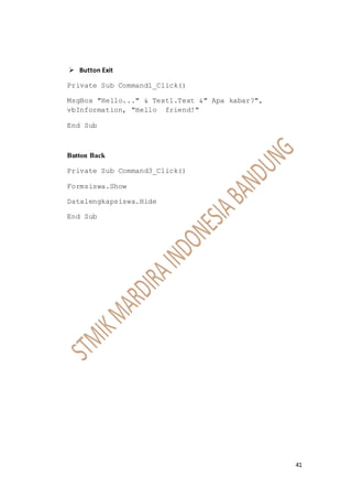 41
 Button Exit
Private Sub Command1_Click()
MsgBox "Hello..." & Text1.Text &" Apa kabar?",
vbInformation, "Hello friend!"
End Sub
Button Back
Private Sub Command3_Click()
Formsiswa.Show
Datalengkapsiswa.Hide
End Sub
 