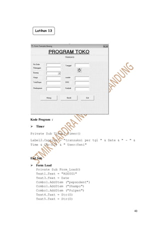 43
Kode Program :
 Timer
Private Sub Timer1_Timer()
Label2.Caption = "transaksi per tgl " & Date & " - " &
Time & Chr(13) & " User:Yeni"
End Sub
 Form Load
Private Sub Form_Load()
Text1.Text = "RD0001"
Text3.Text = Date
Combo1.AddItem ("pepsodent")
Combo1.AddItem ("Shampo")
Combo1.AddItem ("Pulpen")
Text4.Text = Str(0)
Text5.Text = Str(0)
Latihan 13
 