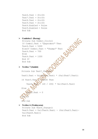 44
Text6.Text = Str(0)
Text7.Text = Str(0)
Text8.Text = Str(0)
Text9.Text = Str(0)
Text4.Enabled = False
Text9.Enabled = False
End Sub
 Combobox1 (Barang)
Private Sub Combo1_Click()
If Combo1.Text = "pepsodent" Then
Text4.Text = 5000
ElseIf Combo1.Text = "Shampo" Then
Text4.Text = 700
Else
Text4.Text = 1500
End If
End Sub
 Textbox 7 (Jumlah)
Private Sub Text7_Change()
Text5.Text = Val(Text4.Text) * (Val(Text7.Text))
If Text5.Text > 100000 Then
Text8.Text = (20 / 100) * Val(Text5.Text)
Else
Text8.Text = 0
End If
End Sub
 Textbox 6 ( Pembayaran)
Private Sub Text6_Change()
Text9.Text = Val(Text6.Text) - (Val(Text5.Text)-
Val(Text8.Text))
End Sub
 
