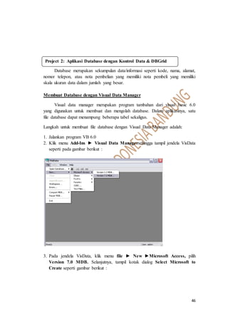 46
Database merupakan sekumpulan data/informasi seperti kode, nama, alamat,
nomor telepon, atau nota pembelian yang memiliki nota pembeli yang memiliki
skala ukuran data dalam jumlah yang besar.
Membuat Database dengan Visual Data Manager
Visual data manager merupakan program tambahan dari visual basic 6.0
yang digunakan untuk membuat dan mengolah database. Dalam aplikasinya, satu
file database dapat menampung beberapa tabel sekaligus.
Langkah untuk membuat file database dengan Visual Data Manager adalah:
1. Jalankan program VB 6.0
2. Klik menu Add-Ins ► Visual Data Managersehingga tampil jendela VisData
seperti pada gambar berikut :
3. Pada jendela VisData, klik menu file ► New ►Microsoft Access, pilih
Version 7.0 MDB. Selanjutnya, tampil kotak dialog Select Microsoft to
Create seperti gambar berikut :
Project 2: Aplikasi Database dengan Kontrol Data & DBGrid
 