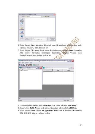 47
4. Pada bagian Save intentukan lokasi di mana file database tersebut akan anda
simpan. Misalnya, pilih direktori D:
5. Pada bagian File name, ketik nama file databasenya.misalnya siswa, kemudian
klik tombol Saveuntuk menyimpan. Selanjutnya, tampilan VisData akan
berubah seperti pada gambar berikut ini:
6. Arahkan pointer mouse pada Properties, klik kanan lalu klik New Table.
7. Pada kolom Table Name, ketik siswa. Kemudian klik tombol Add Field.
8. Pada kolom Name : ketik nik,type:Text, Size: ketik 5, lalu klik OKkemudian
klik field-field lainnya, sebagai berikut:
 