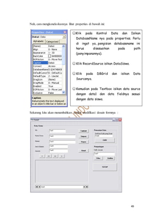 49
Nah, cara mengkoneksikannya lihat properties di bawah ini:
Sekarang kita akan menambahkan sedikit modifikasi desain formnya :
☺Klik pada Kontrol Data dan Isikan
DatabaseName nya pada properties. Perlu
di ingat ya…pengisian databasename ini
harus disesuaikan pada path
(penyimpanannya).
☺ Klik RecordSource isikan DataSiswa.
☺ Klik pada DBGrid dan isikan Data
Sourcenya.
☺ Kemudian pada Textbox isikan data source
dengan data1 dan data fieldnya sesuai
dengan data siswa.
 