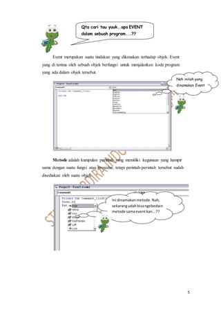 5
Event merupakan suatu tindakan yang dikenakan terhadap objek. Event
yang di terima oleh sebuah objek berfungsi untuk menjalankan kode program
yang ada dalam objek tersebut.
Metode adalah kumpulan perintah yang memiliki kegunaan yang hampir
sama dengan suatu fungsi atau prosedur, tetapi perintah-perintah tersebut sudah
disediakan oleh suatu objek.
Qta cari tau yuuk..apa EVENT
dalam sebuah program...??
Nah inilah yang
dinamakan Event
Ini dinamakanmetode.Nah,
sekarangudahbisangebedain
metode samaeventkan...??
 