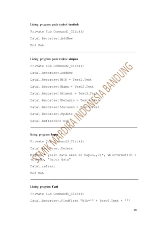50
Listing program pada tombol tambah
Private Sub Command1_Click()
Data1.Recordset.AddNew
End Sub
Listing program pada tombol simpan
Private Sub Command2_Click()
Data1.Recordset.AddNew
Data1.Recordset!NIK = Text1.Text
Data1.Recordset!Nama = Text2.Text
Data1.Recordset!Alamat = Text3.Text
Data1.Recordset!Kelamin = Text4.Text
Data1.Recordset!Jurusan = Text5.Text
Data1.Recordset.Update
Data1.RefreshEnd Sub
listing program hapus
Private Sub Command3_Click()
Data1.Recordset.Delete
MsgBox " yakin data akan di hapus,,??", vbInformation +
vbYesNo, "hapus data"
Data1.refresh
End Sub
Listing program Cari
Private Sub Command5_Click()
Data1.Recordset.FindFirst "Nik='" + Text6.Text + "'"
 