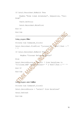 51
If Data1.Recordset.NoMatch Then
MsgBox "Kode tidak ditemukan", vbQuestion, "Cari
Kode"
Text6.SetFocus
Data1.Recordset.MoveFirst
End If
End Sub
Listing program Filter
Private Sub Command6_Click()
Data1.Recordset.FindFirst "jurusan='" + Text7.Text + "
' "
If Data1.Recordset.NoMatch Then
MsgBox "Jurusan Belum Terdaftar"
Else
Data1.RecordSource = "select * from DataSiswa in
'C:siswa.mdb' where jurusan=' " & Text7.Text & " ' "
End If
End Sub
Listing program untuk Unfilter
Private Sub Command7_Click()
Data1.RecordSource = "select* from DataSiswa"
Data1.Refresh
End Sub
 