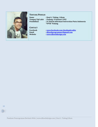 Panduan Pemrograman Berbasis Web | www.dltwebdesign.com | Doni L. Tobing,S.Kom
10
TENTANG PENULIS
Nama : Doni L. Tobing , S.Kom
Tempat/Tgl Lahir : Padang, 19 Januari 1992
Pendidikan : S1 Sistem Informasi Universitas Putra Indonesia
“YPTK” Padang
CONTACT
Facebook : www.facebook.com/deathaphrodite
Email : dltwebprogrammer@gmail.com
Website : www.dltwebdesign.com
 