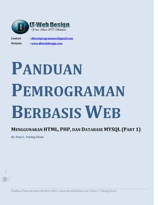 Panduan Pemrograman Berbasis Web | www.dltwebdesign.com | Doni L. Tobing,S.Kom
1
Contact : dltwebprogrammer@gmail.com
Website : www.dltwebdesign.com
PANDUAN
PEMROGRAMAN
BERBASIS WEB
MENGGUNAKAN HTML, PHP, DAN DATABASE MYSQL (PART 1)
By: Doni L. Tobing,S.Kom
 