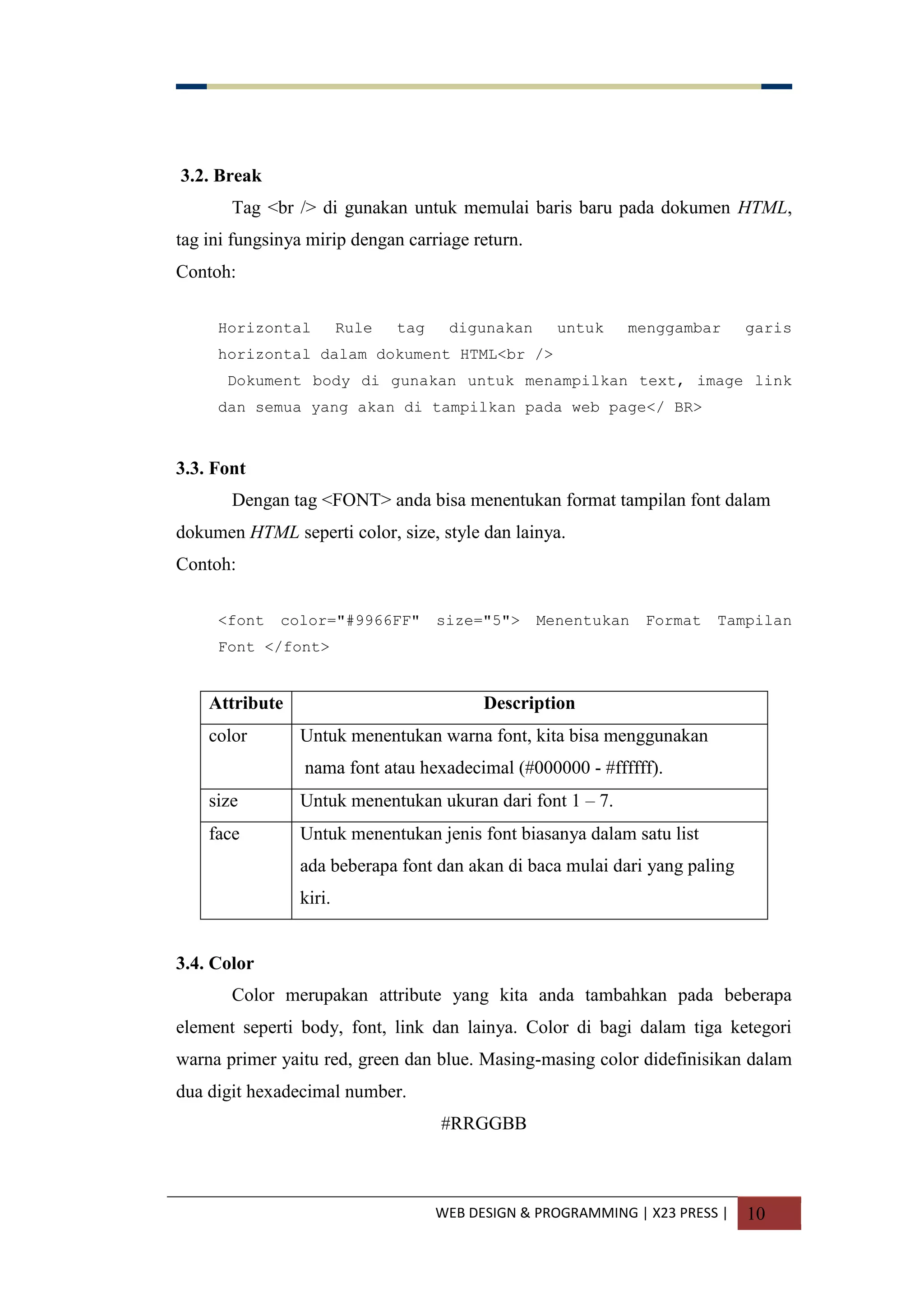 WEB DESIGN & PROGRAMMING | X23 PRESS | 10
3.2. Break
Tag <br /> di gunakan untuk memulai baris baru pada dokumen HTML,
tag ini fungsinya mirip dengan carriage return.
Contoh:
Horizontal Rule tag digunakan untuk menggambar garis
horizontal dalam dokument HTML<br />
Dokument body di gunakan untuk menampilkan text, image link
dan semua yang akan di tampilkan pada web page</ BR>
3.3. Font
Dengan tag <FONT> anda bisa menentukan format tampilan font dalam
dokumen HTML seperti color, size, style dan lainya.
Contoh:
<font color="#9966FF" size="5"> Menentukan Format Tampilan
Font </font>
Attribute Description
color Untuk menentukan warna font, kita bisa menggunakan
nama font atau hexadecimal (#000000 - #ffffff).
size Untuk menentukan ukuran dari font 1 – 7.
face Untuk menentukan jenis font biasanya dalam satu list
ada beberapa font dan akan di baca mulai dari yang paling
kiri.
3.4. Color
Color merupakan attribute yang kita anda tambahkan pada beberapa
element seperti body, font, link dan lainya. Color di bagi dalam tiga ketegori
warna primer yaitu red, green dan blue. Masing-masing color didefinisikan dalam
dua digit hexadecimal number.
#RRGGBB
 
