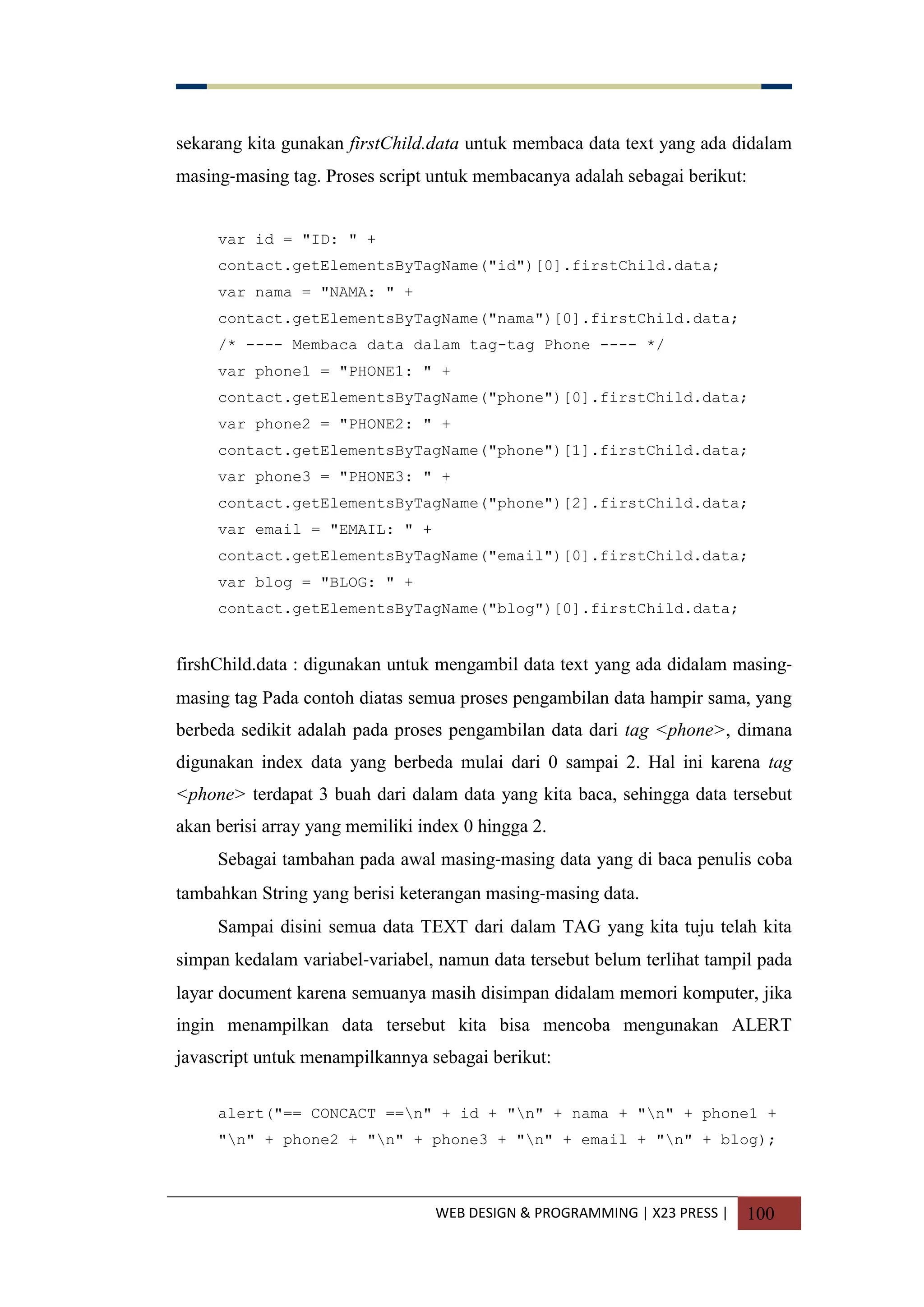WEB DESIGN & PROGRAMMING | X23 PRESS | 100
sekarang kita gunakan firstChild.data untuk membaca data text yang ada didalam
masing-masing tag. Proses script untuk membacanya adalah sebagai berikut:
var id = "ID: " +
contact.getElementsByTagName("id")[0].firstChild.data;
var nama = "NAMA: " +
contact.getElementsByTagName("nama")[0].firstChild.data;
/* ---- Membaca data dalam tag-tag Phone ---- */
var phone1 = "PHONE1: " +
contact.getElementsByTagName("phone")[0].firstChild.data;
var phone2 = "PHONE2: " +
contact.getElementsByTagName("phone")[1].firstChild.data;
var phone3 = "PHONE3: " +
contact.getElementsByTagName("phone")[2].firstChild.data;
var email = "EMAIL: " +
contact.getElementsByTagName("email")[0].firstChild.data;
var blog = "BLOG: " +
contact.getElementsByTagName("blog")[0].firstChild.data;
firshChild.data : digunakan untuk mengambil data text yang ada didalam masing-
masing tag Pada contoh diatas semua proses pengambilan data hampir sama, yang
berbeda sedikit adalah pada proses pengambilan data dari tag <phone>, dimana
digunakan index data yang berbeda mulai dari 0 sampai 2. Hal ini karena tag
<phone> terdapat 3 buah dari dalam data yang kita baca, sehingga data tersebut
akan berisi array yang memiliki index 0 hingga 2.
Sebagai tambahan pada awal masing-masing data yang di baca penulis coba
tambahkan String yang berisi keterangan masing-masing data.
Sampai disini semua data TEXT dari dalam TAG yang kita tuju telah kita
simpan kedalam variabel-variabel, namun data tersebut belum terlihat tampil pada
layar document karena semuanya masih disimpan didalam memori komputer, jika
ingin menampilkan data tersebut kita bisa mencoba mengunakan ALERT
javascript untuk menampilkannya sebagai berikut:
alert("== CONCACT ==n" + id + "n" + nama + "n" + phone1 +
"n" + phone2 + "n" + phone3 + "n" + email + "n" + blog);
 