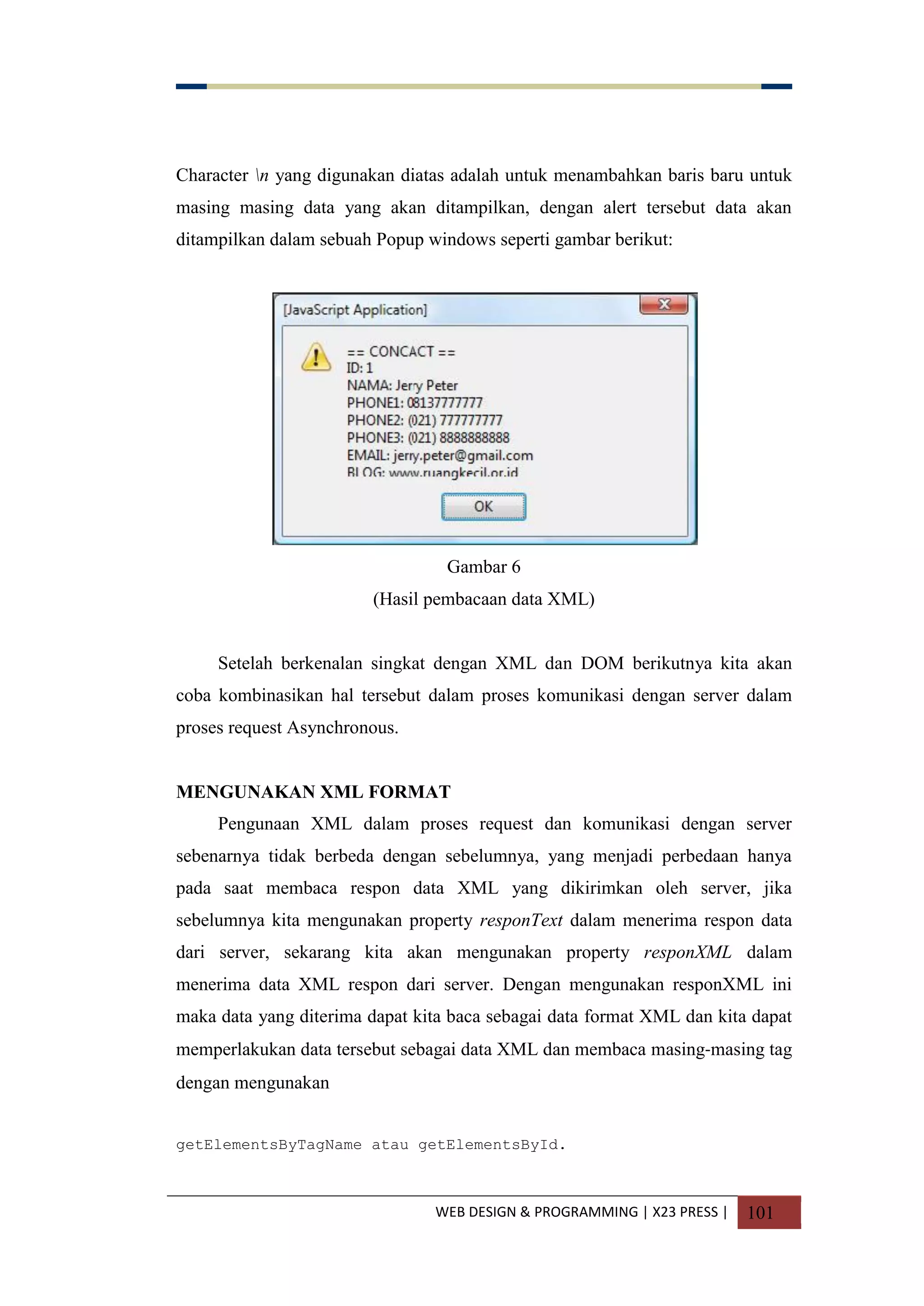WEB DESIGN & PROGRAMMING | X23 PRESS | 101
Character n yang digunakan diatas adalah untuk menambahkan baris baru untuk
masing masing data yang akan ditampilkan, dengan alert tersebut data akan
ditampilkan dalam sebuah Popup windows seperti gambar berikut:
Gambar 6
(Hasil pembacaan data XML)
Setelah berkenalan singkat dengan XML dan DOM berikutnya kita akan
coba kombinasikan hal tersebut dalam proses komunikasi dengan server dalam
proses request Asynchronous.
MENGUNAKAN XML FORMAT
Pengunaan XML dalam proses request dan komunikasi dengan server
sebenarnya tidak berbeda dengan sebelumnya, yang menjadi perbedaan hanya
pada saat membaca respon data XML yang dikirimkan oleh server, jika
sebelumnya kita mengunakan property responText dalam menerima respon data
dari server, sekarang kita akan mengunakan property responXML dalam
menerima data XML respon dari server. Dengan mengunakan responXML ini
maka data yang diterima dapat kita baca sebagai data format XML dan kita dapat
memperlakukan data tersebut sebagai data XML dan membaca masing-masing tag
dengan mengunakan
getElementsByTagName atau getElementsById.
 