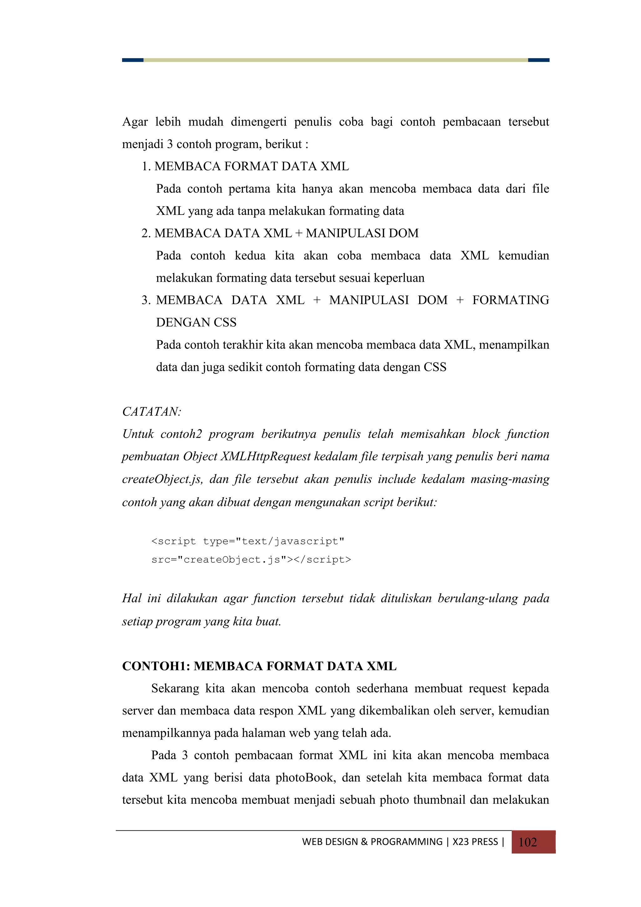 WEB DESIGN & PROGRAMMING | X23 PRESS | 102
Agar lebih mudah dimengerti penulis coba bagi contoh pembacaan tersebut
menjadi 3 contoh program, berikut :
1. MEMBACA FORMAT DATA XML
Pada contoh pertama kita hanya akan mencoba membaca data dari file
XML yang ada tanpa melakukan formating data
2. MEMBACA DATA XML + MANIPULASI DOM
Pada contoh kedua kita akan coba membaca data XML kemudian
melakukan formating data tersebut sesuai keperluan
3. MEMBACA DATA XML + MANIPULASI DOM + FORMATING
DENGAN CSS
Pada contoh terakhir kita akan mencoba membaca data XML, menampilkan
data dan juga sedikit contoh formating data dengan CSS
CATATAN:
Untuk contoh2 program berikutnya penulis telah memisahkan block function
pembuatan Object XMLHttpRequest kedalam file terpisah yang penulis beri nama
createObject.js, dan file tersebut akan penulis include kedalam masing-masing
contoh yang akan dibuat dengan mengunakan script berikut:
<script type="text/javascript"
src="createObject.js"></script>
Hal ini dilakukan agar function tersebut tidak dituliskan berulang-ulang pada
setiap program yang kita buat.
CONTOH1: MEMBACA FORMAT DATA XML
Sekarang kita akan mencoba contoh sederhana membuat request kepada
server dan membaca data respon XML yang dikembalikan oleh server, kemudian
menampilkannya pada halaman web yang telah ada.
Pada 3 contoh pembacaan format XML ini kita akan mencoba membaca
data XML yang berisi data photoBook, dan setelah kita membaca format data
tersebut kita mencoba membuat menjadi sebuah photo thumbnail dan melakukan
 