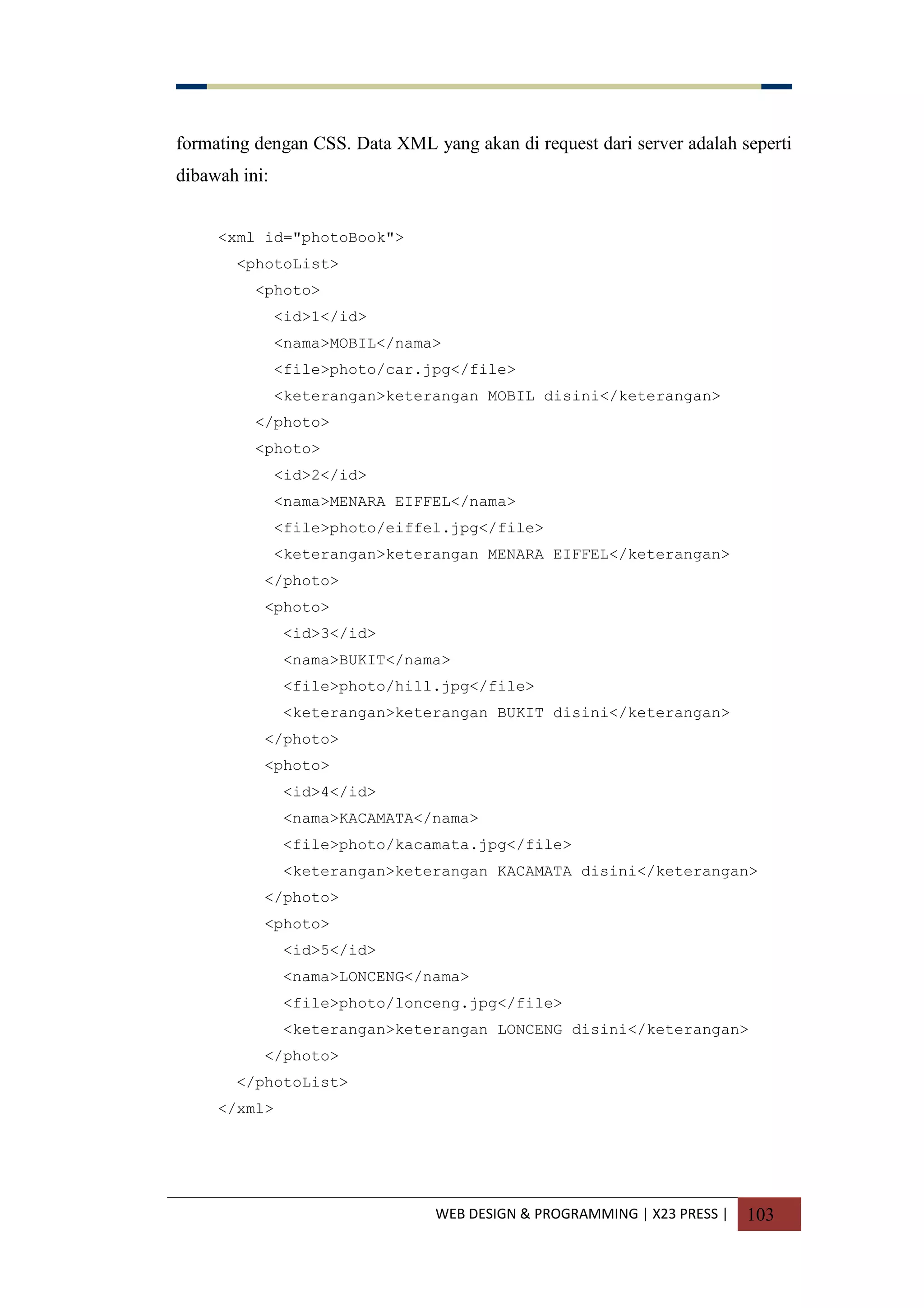 WEB DESIGN & PROGRAMMING | X23 PRESS | 103
formating dengan CSS. Data XML yang akan di request dari server adalah seperti
dibawah ini:
<xml id="photoBook">
<photoList>
<photo>
<id>1</id>
<nama>MOBIL</nama>
<file>photo/car.jpg</file>
<keterangan>keterangan MOBIL disini</keterangan>
</photo>
<photo>
<id>2</id>
<nama>MENARA EIFFEL</nama>
<file>photo/eiffel.jpg</file>
<keterangan>keterangan MENARA EIFFEL</keterangan>
</photo>
<photo>
<id>3</id>
<nama>BUKIT</nama>
<file>photo/hill.jpg</file>
<keterangan>keterangan BUKIT disini</keterangan>
</photo>
<photo>
<id>4</id>
<nama>KACAMATA</nama>
<file>photo/kacamata.jpg</file>
<keterangan>keterangan KACAMATA disini</keterangan>
</photo>
<photo>
<id>5</id>
<nama>LONCENG</nama>
<file>photo/lonceng.jpg</file>
<keterangan>keterangan LONCENG disini</keterangan>
</photo>
</photoList>
</xml>
 