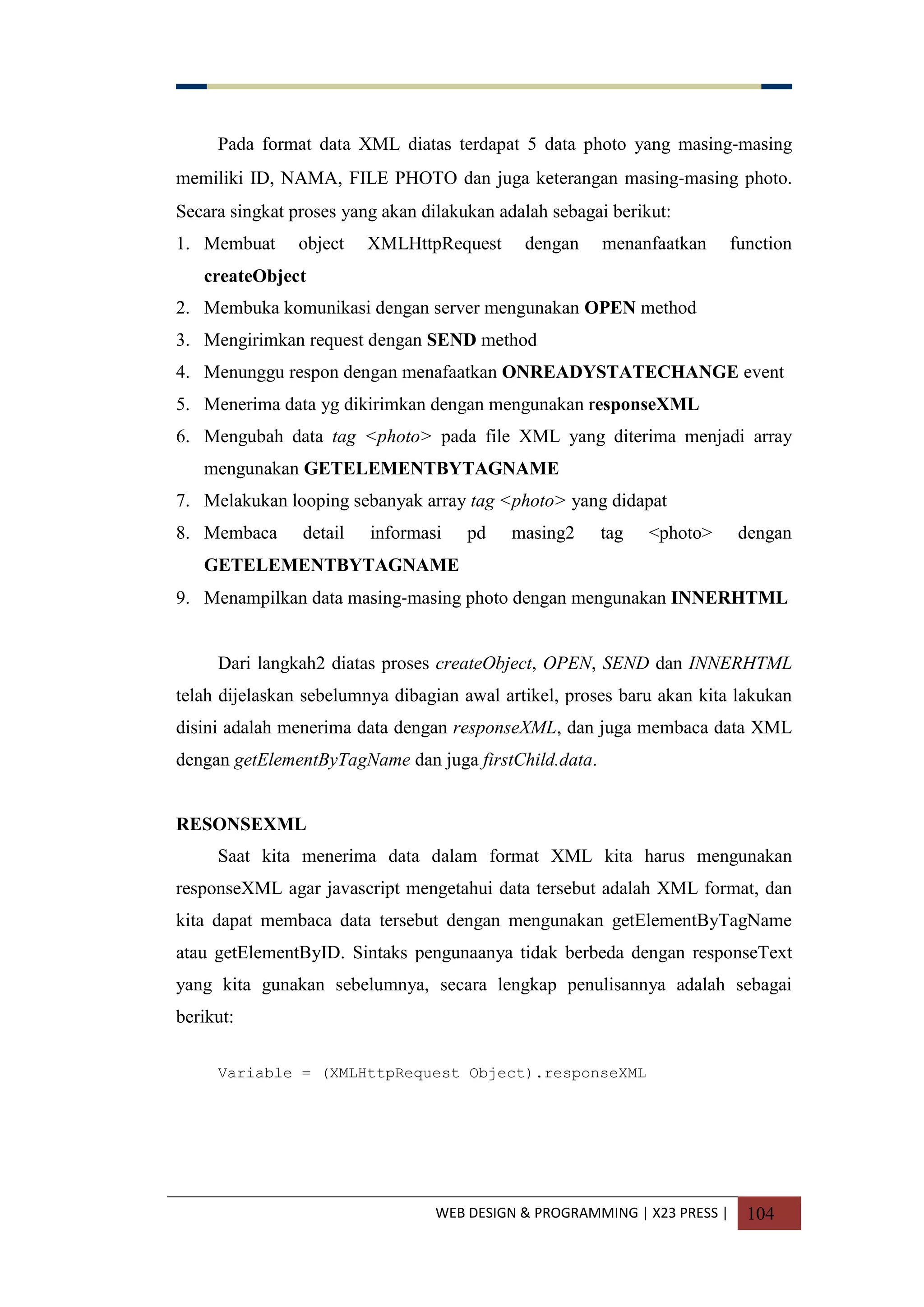 WEB DESIGN & PROGRAMMING | X23 PRESS | 104
Pada format data XML diatas terdapat 5 data photo yang masing-masing
memiliki ID, NAMA, FILE PHOTO dan juga keterangan masing-masing photo.
Secara singkat proses yang akan dilakukan adalah sebagai berikut:
1. Membuat object XMLHttpRequest dengan menanfaatkan function
createObject
2. Membuka komunikasi dengan server mengunakan OPEN method
3. Mengirimkan request dengan SEND method
4. Menunggu respon dengan menafaatkan ONREADYSTATECHANGE event
5. Menerima data yg dikirimkan dengan mengunakan responseXML
6. Mengubah data tag <photo> pada file XML yang diterima menjadi array
mengunakan GETELEMENTBYTAGNAME
7. Melakukan looping sebanyak array tag <photo> yang didapat
8. Membaca detail informasi pd masing2 tag <photo> dengan
GETELEMENTBYTAGNAME
9. Menampilkan data masing-masing photo dengan mengunakan INNERHTML
Dari langkah2 diatas proses createObject, OPEN, SEND dan INNERHTML
telah dijelaskan sebelumnya dibagian awal artikel, proses baru akan kita lakukan
disini adalah menerima data dengan responseXML, dan juga membaca data XML
dengan getElementByTagName dan juga firstChild.data.
RESONSEXML
Saat kita menerima data dalam format XML kita harus mengunakan
responseXML agar javascript mengetahui data tersebut adalah XML format, dan
kita dapat membaca data tersebut dengan mengunakan getElementByTagName
atau getElementByID. Sintaks pengunaanya tidak berbeda dengan responseText
yang kita gunakan sebelumnya, secara lengkap penulisannya adalah sebagai
berikut:
Variable = (XMLHttpRequest Object).responseXML
 