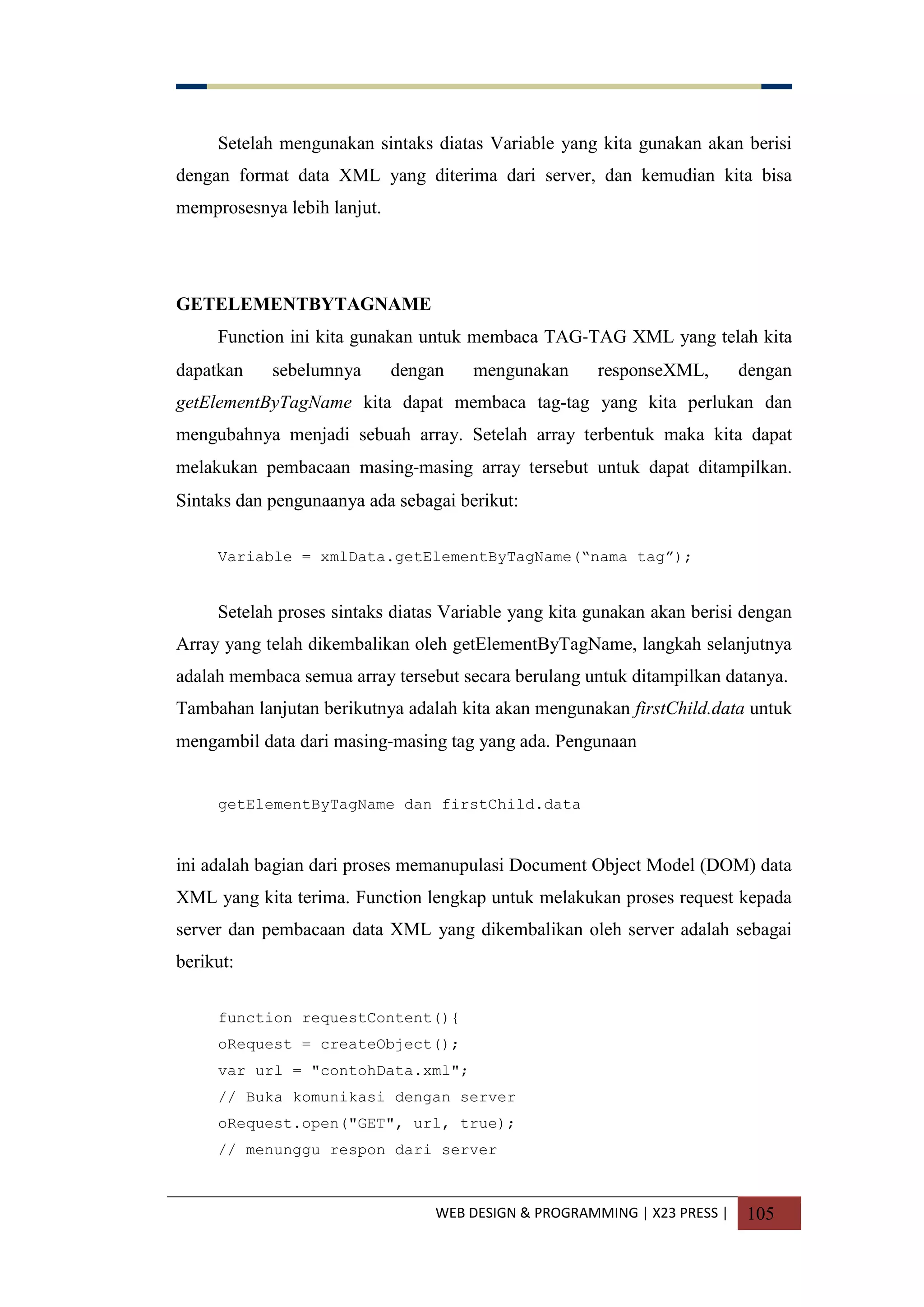 WEB DESIGN & PROGRAMMING | X23 PRESS | 105
Setelah mengunakan sintaks diatas Variable yang kita gunakan akan berisi
dengan format data XML yang diterima dari server, dan kemudian kita bisa
memprosesnya lebih lanjut.
GETELEMENTBYTAGNAME
Function ini kita gunakan untuk membaca TAG-TAG XML yang telah kita
dapatkan sebelumnya dengan mengunakan responseXML, dengan
getElementByTagName kita dapat membaca tag-tag yang kita perlukan dan
mengubahnya menjadi sebuah array. Setelah array terbentuk maka kita dapat
melakukan pembacaan masing-masing array tersebut untuk dapat ditampilkan.
Sintaks dan pengunaanya ada sebagai berikut:
Variable = xmlData.getElementByTagName(“nama tag”);
Setelah proses sintaks diatas Variable yang kita gunakan akan berisi dengan
Array yang telah dikembalikan oleh getElementByTagName, langkah selanjutnya
adalah membaca semua array tersebut secara berulang untuk ditampilkan datanya.
Tambahan lanjutan berikutnya adalah kita akan mengunakan firstChild.data untuk
mengambil data dari masing-masing tag yang ada. Pengunaan
getElementByTagName dan firstChild.data
ini adalah bagian dari proses memanupulasi Document Object Model (DOM) data
XML yang kita terima. Function lengkap untuk melakukan proses request kepada
server dan pembacaan data XML yang dikembalikan oleh server adalah sebagai
berikut:
function requestContent(){
oRequest = createObject();
var url = "contohData.xml";
// Buka komunikasi dengan server
oRequest.open("GET", url, true);
// menunggu respon dari server
 