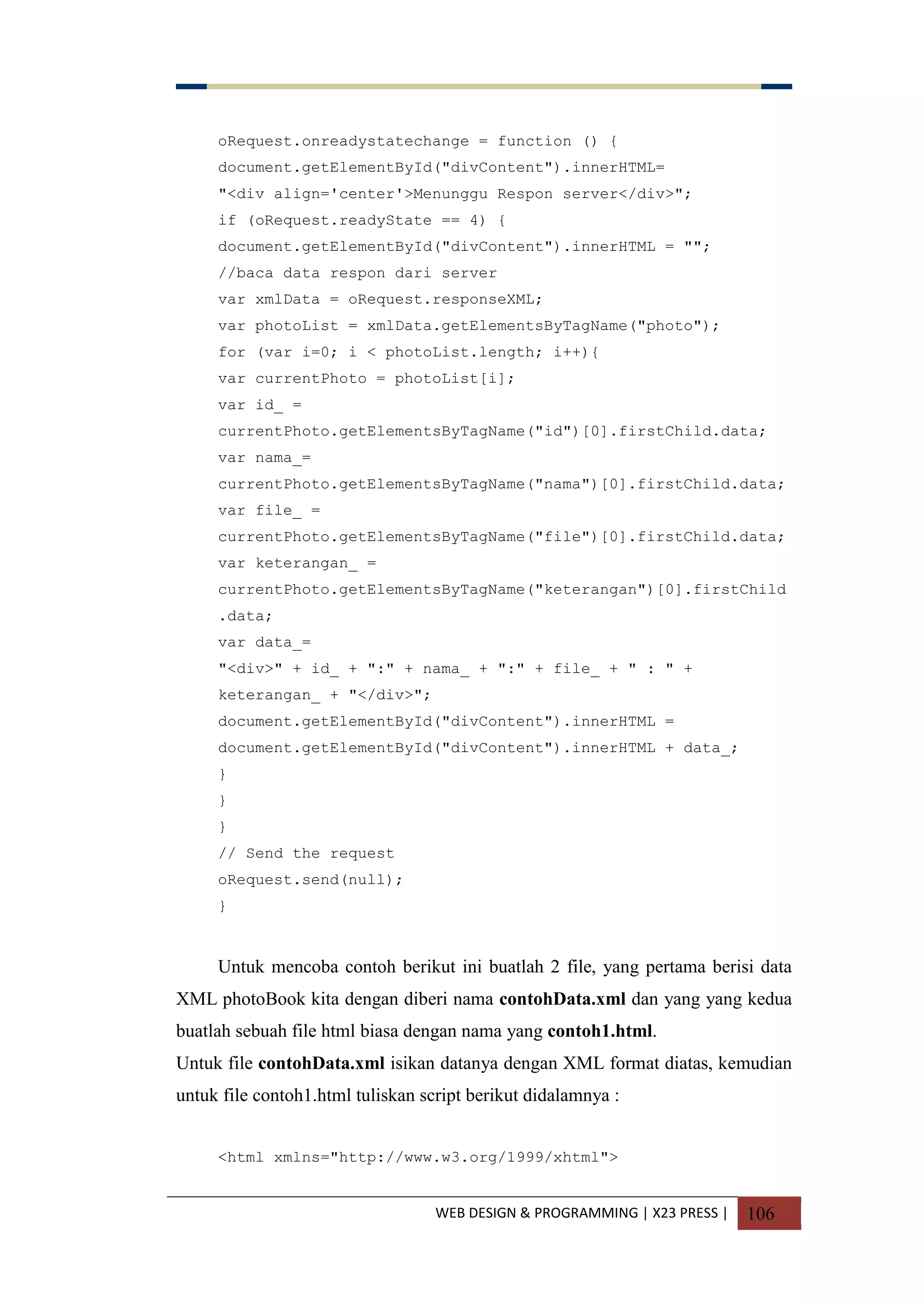 WEB DESIGN & PROGRAMMING | X23 PRESS | 106
oRequest.onreadystatechange = function () {
document.getElementById("divContent").innerHTML=
"<div align='center'>Menunggu Respon server</div>";
if (oRequest.readyState == 4) {
document.getElementById("divContent").innerHTML = "";
//baca data respon dari server
var xmlData = oRequest.responseXML;
var photoList = xmlData.getElementsByTagName("photo");
for (var i=0; i < photoList.length; i++){
var currentPhoto = photoList[i];
var id_ =
currentPhoto.getElementsByTagName("id")[0].firstChild.data;
var nama_=
currentPhoto.getElementsByTagName("nama")[0].firstChild.data;
var file_ =
currentPhoto.getElementsByTagName("file")[0].firstChild.data;
var keterangan_ =
currentPhoto.getElementsByTagName("keterangan")[0].firstChild
.data;
var data_=
"<div>" + id_ + ":" + nama_ + ":" + file_ + " : " +
keterangan_ + "</div>";
document.getElementById("divContent").innerHTML =
document.getElementById("divContent").innerHTML + data_;
}
}
}
// Send the request
oRequest.send(null);
}
Untuk mencoba contoh berikut ini buatlah 2 file, yang pertama berisi data
XML photoBook kita dengan diberi nama contohData.xml dan yang yang kedua
buatlah sebuah file html biasa dengan nama yang contoh1.html.
Untuk file contohData.xml isikan datanya dengan XML format diatas, kemudian
untuk file contoh1.html tuliskan script berikut didalamnya :
<html xmlns="http://www.w3.org/1999/xhtml">
 
