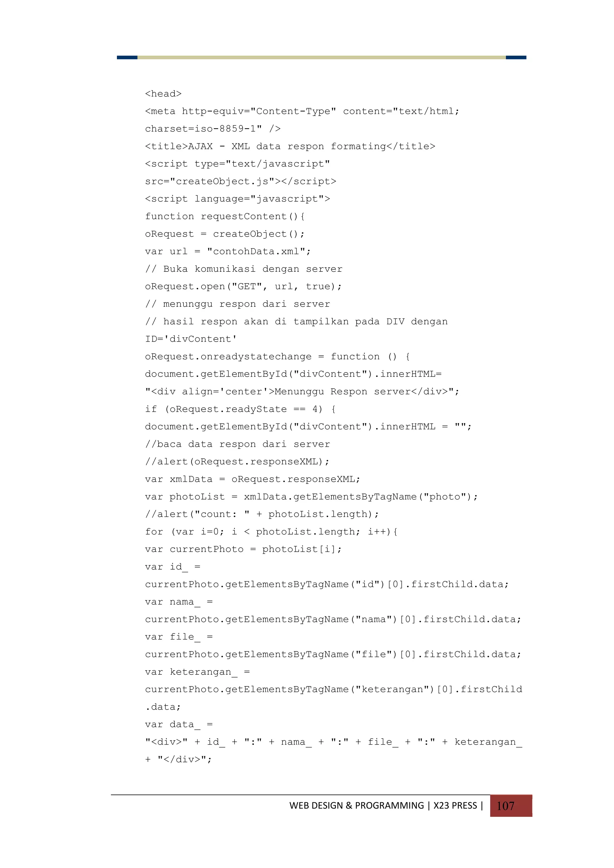 WEB DESIGN & PROGRAMMING | X23 PRESS | 107
<head>
<meta http-equiv="Content-Type" content="text/html;
charset=iso-8859-1" />
<title>AJAX - XML data respon formating</title>
<script type="text/javascript"
src="createObject.js"></script>
<script language="javascript">
function requestContent(){
oRequest = createObject();
var url = "contohData.xml";
// Buka komunikasi dengan server
oRequest.open("GET", url, true);
// menunggu respon dari server
// hasil respon akan di tampilkan pada DIV dengan
ID='divContent'
oRequest.onreadystatechange = function () {
document.getElementById("divContent").innerHTML=
"<div align='center'>Menunggu Respon server</div>";
if (oRequest.readyState == 4) {
document.getElementById("divContent").innerHTML = "";
//baca data respon dari server
//alert(oRequest.responseXML);
var xmlData = oRequest.responseXML;
var photoList = xmlData.getElementsByTagName("photo");
//alert("count: " + photoList.length);
for (var i=0; i < photoList.length; i++){
var currentPhoto = photoList[i];
var id_ =
currentPhoto.getElementsByTagName("id")[0].firstChild.data;
var nama_ =
currentPhoto.getElementsByTagName("nama")[0].firstChild.data;
var file_ =
currentPhoto.getElementsByTagName("file")[0].firstChild.data;
var keterangan_ =
currentPhoto.getElementsByTagName("keterangan")[0].firstChild
.data;
var data_ =
"<div>" + id_ + ":" + nama_ + ":" + file_ + ":" + keterangan_
+ "</div>";
 
