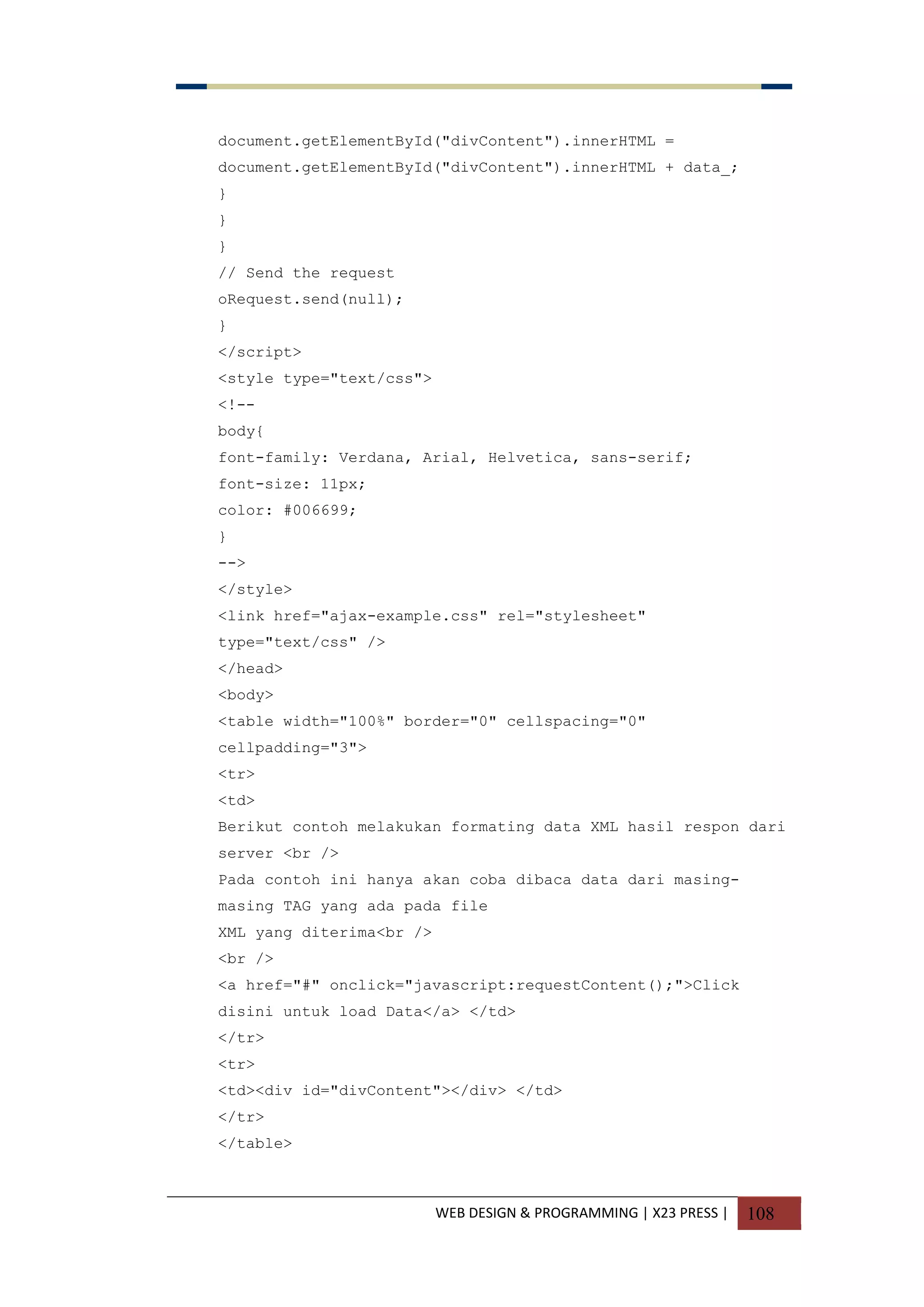 WEB DESIGN & PROGRAMMING | X23 PRESS | 108
document.getElementById("divContent").innerHTML =
document.getElementById("divContent").innerHTML + data_;
}
}
}
// Send the request
oRequest.send(null);
}
</script>
<style type="text/css">
<!--
body{
font-family: Verdana, Arial, Helvetica, sans-serif;
font-size: 11px;
color: #006699;
}
-->
</style>
<link href="ajax-example.css" rel="stylesheet"
type="text/css" />
</head>
<body>
<table width="100%" border="0" cellspacing="0"
cellpadding="3">
<tr>
<td>
Berikut contoh melakukan formating data XML hasil respon dari
server <br />
Pada contoh ini hanya akan coba dibaca data dari masing-
masing TAG yang ada pada file
XML yang diterima<br />
<br />
<a href="#" onclick="javascript:requestContent();">Click
disini untuk load Data</a> </td>
</tr>
<tr>
<td><div id="divContent"></div> </td>
</tr>
</table>
 