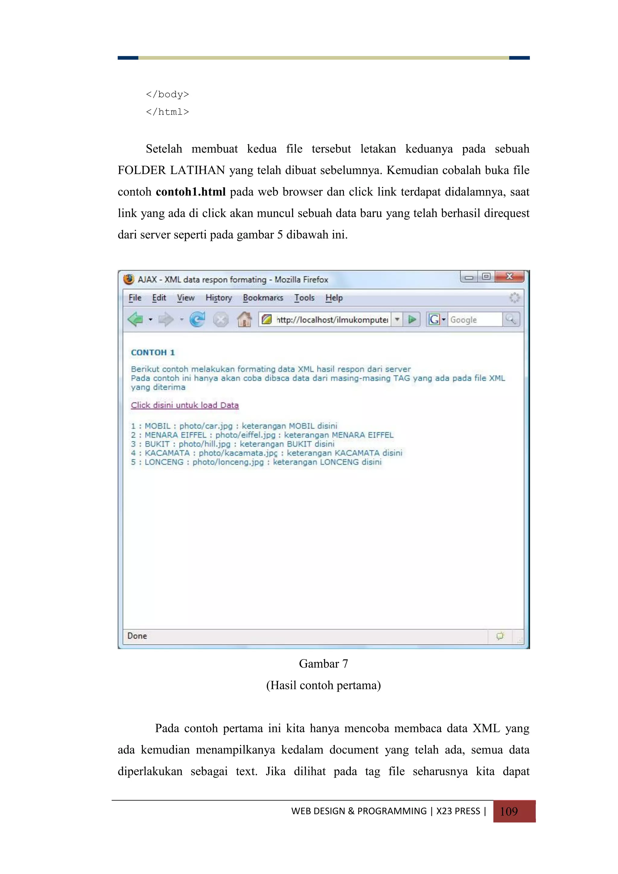 WEB DESIGN & PROGRAMMING | X23 PRESS | 109
</body>
</html>
Setelah membuat kedua file tersebut letakan keduanya pada sebuah
FOLDER LATIHAN yang telah dibuat sebelumnya. Kemudian cobalah buka file
contoh contoh1.html pada web browser dan click link terdapat didalamnya, saat
link yang ada di click akan muncul sebuah data baru yang telah berhasil direquest
dari server seperti pada gambar 5 dibawah ini.
Gambar 7
(Hasil contoh pertama)
Pada contoh pertama ini kita hanya mencoba membaca data XML yang
ada kemudian menampilkanya kedalam document yang telah ada, semua data
diperlakukan sebagai text. Jika dilihat pada tag file seharusnya kita dapat
 