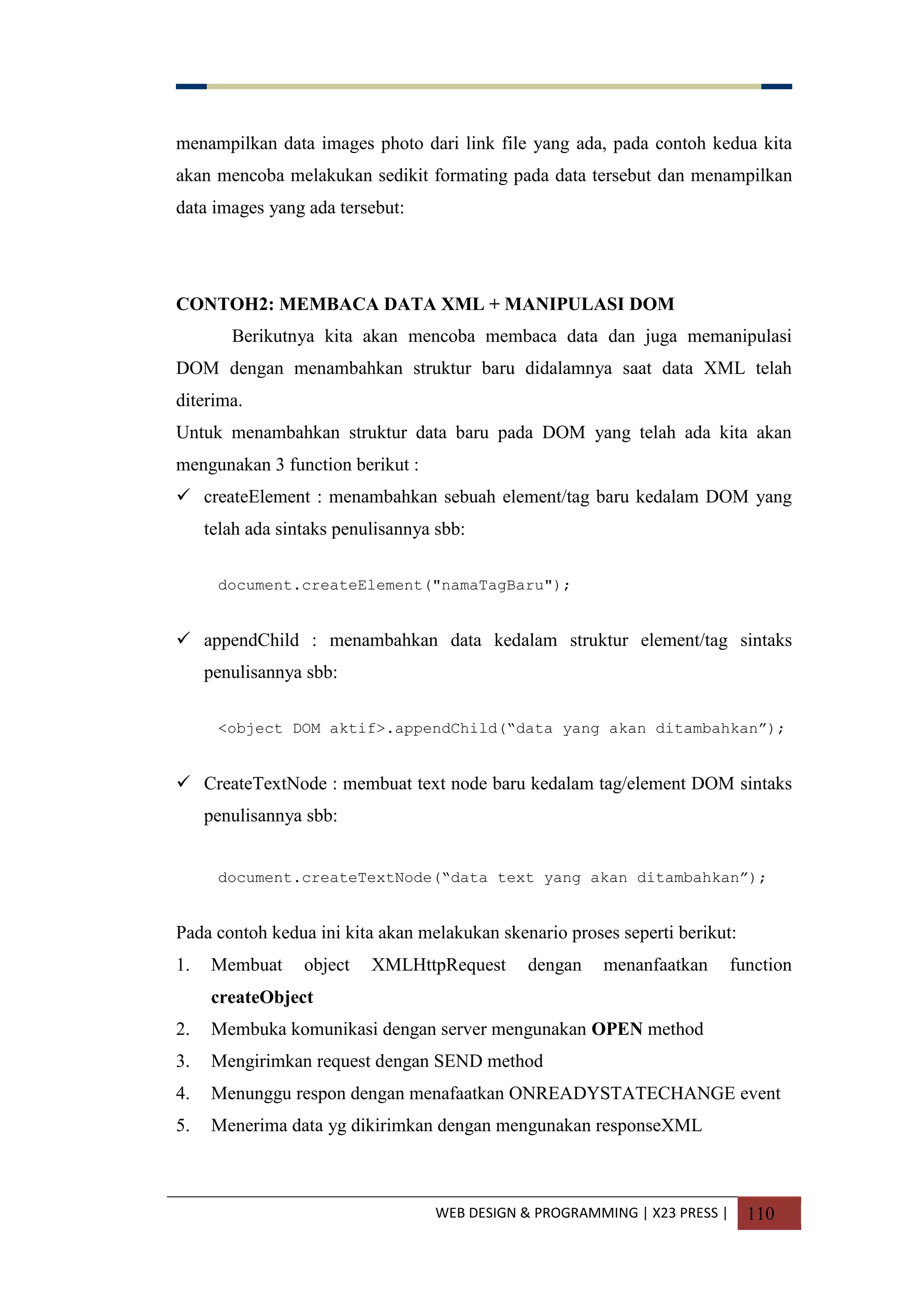 WEB DESIGN & PROGRAMMING | X23 PRESS | 110
menampilkan data images photo dari link file yang ada, pada contoh kedua kita
akan mencoba melakukan sedikit formating pada data tersebut dan menampilkan
data images yang ada tersebut:
CONTOH2: MEMBACA DATA XML + MANIPULASI DOM
Berikutnya kita akan mencoba membaca data dan juga memanipulasi
DOM dengan menambahkan struktur baru didalamnya saat data XML telah
diterima.
Untuk menambahkan struktur data baru pada DOM yang telah ada kita akan
mengunakan 3 function berikut :
 createElement : menambahkan sebuah element/tag baru kedalam DOM yang
telah ada sintaks penulisannya sbb:
document.createElement("namaTagBaru");
 appendChild : menambahkan data kedalam struktur element/tag sintaks
penulisannya sbb:
<object DOM aktif>.appendChild(“data yang akan ditambahkan”);
 CreateTextNode : membuat text node baru kedalam tag/element DOM sintaks
penulisannya sbb:
document.createTextNode(“data text yang akan ditambahkan”);
Pada contoh kedua ini kita akan melakukan skenario proses seperti berikut:
1. Membuat object XMLHttpRequest dengan menanfaatkan function
createObject
2. Membuka komunikasi dengan server mengunakan OPEN method
3. Mengirimkan request dengan SEND method
4. Menunggu respon dengan menafaatkan ONREADYSTATECHANGE event
5. Menerima data yg dikirimkan dengan mengunakan responseXML
 