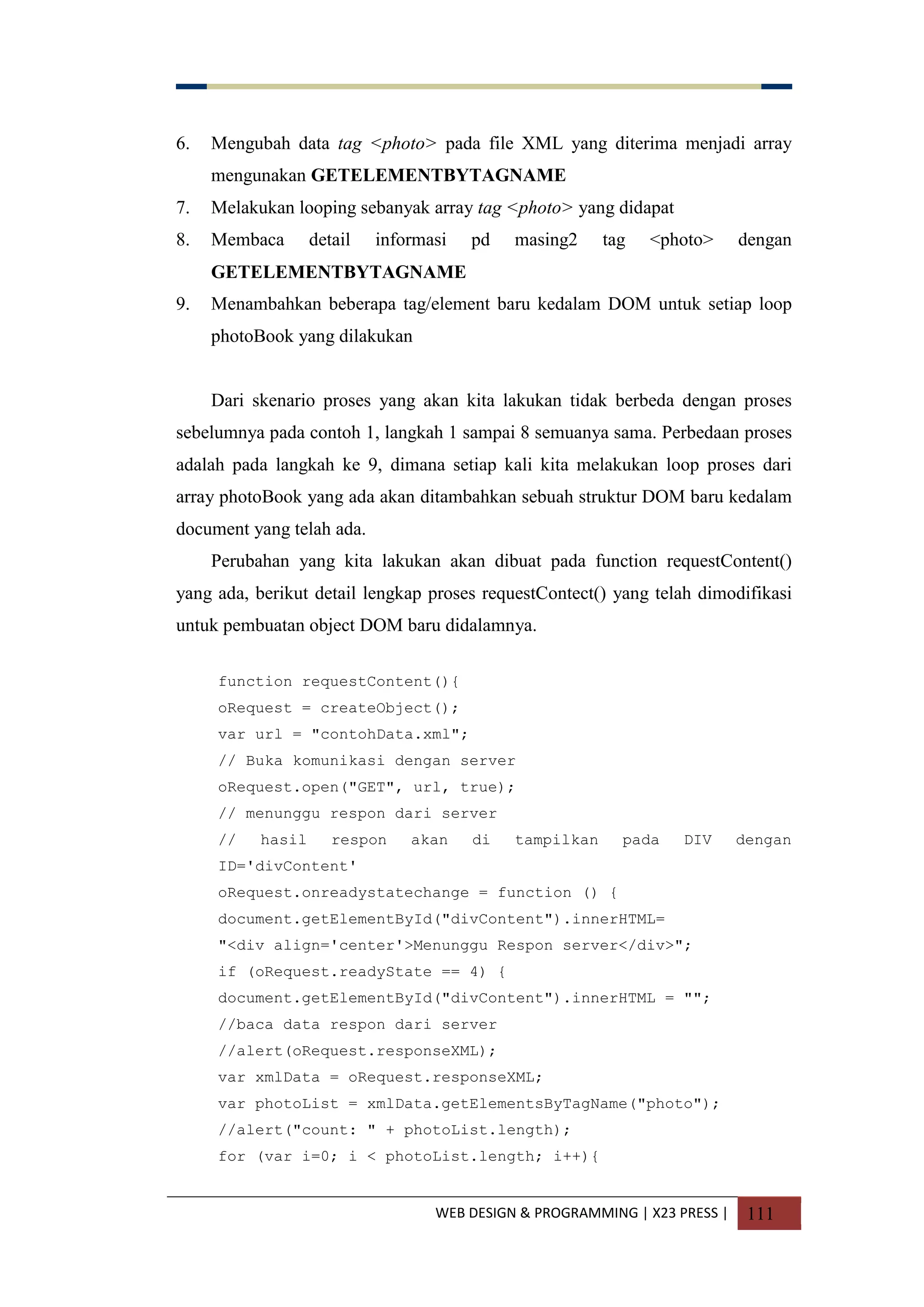 WEB DESIGN & PROGRAMMING | X23 PRESS | 111
6. Mengubah data tag <photo> pada file XML yang diterima menjadi array
mengunakan GETELEMENTBYTAGNAME
7. Melakukan looping sebanyak array tag <photo> yang didapat
8. Membaca detail informasi pd masing2 tag <photo> dengan
GETELEMENTBYTAGNAME
9. Menambahkan beberapa tag/element baru kedalam DOM untuk setiap loop
photoBook yang dilakukan
Dari skenario proses yang akan kita lakukan tidak berbeda dengan proses
sebelumnya pada contoh 1, langkah 1 sampai 8 semuanya sama. Perbedaan proses
adalah pada langkah ke 9, dimana setiap kali kita melakukan loop proses dari
array photoBook yang ada akan ditambahkan sebuah struktur DOM baru kedalam
document yang telah ada.
Perubahan yang kita lakukan akan dibuat pada function requestContent()
yang ada, berikut detail lengkap proses requestContect() yang telah dimodifikasi
untuk pembuatan object DOM baru didalamnya.
function requestContent(){
oRequest = createObject();
var url = "contohData.xml";
// Buka komunikasi dengan server
oRequest.open("GET", url, true);
// menunggu respon dari server
// hasil respon akan di tampilkan pada DIV dengan
ID='divContent'
oRequest.onreadystatechange = function () {
document.getElementById("divContent").innerHTML=
"<div align='center'>Menunggu Respon server</div>";
if (oRequest.readyState == 4) {
document.getElementById("divContent").innerHTML = "";
//baca data respon dari server
//alert(oRequest.responseXML);
var xmlData = oRequest.responseXML;
var photoList = xmlData.getElementsByTagName("photo");
//alert("count: " + photoList.length);
for (var i=0; i < photoList.length; i++){
 