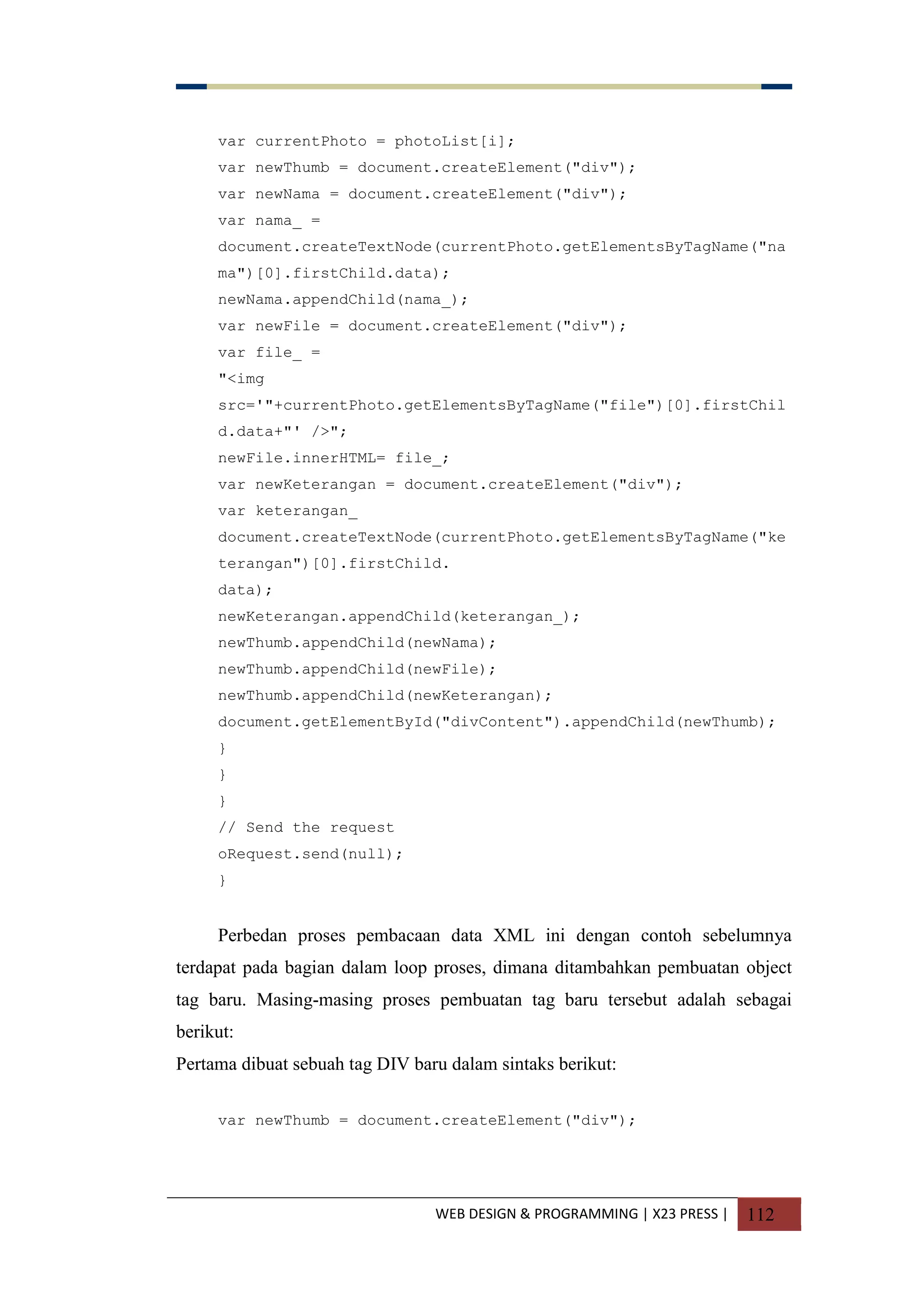 WEB DESIGN & PROGRAMMING | X23 PRESS | 112
var currentPhoto = photoList[i];
var newThumb = document.createElement("div");
var newNama = document.createElement("div");
var nama_ =
document.createTextNode(currentPhoto.getElementsByTagName("na
ma")[0].firstChild.data);
newNama.appendChild(nama_);
var newFile = document.createElement("div");
var file_ =
"<img
src='"+currentPhoto.getElementsByTagName("file")[0].firstChil
d.data+"' />";
newFile.innerHTML= file_;
var newKeterangan = document.createElement("div");
var keterangan_
document.createTextNode(currentPhoto.getElementsByTagName("ke
terangan")[0].firstChild.
data);
newKeterangan.appendChild(keterangan_);
newThumb.appendChild(newNama);
newThumb.appendChild(newFile);
newThumb.appendChild(newKeterangan);
document.getElementById("divContent").appendChild(newThumb);
}
}
}
// Send the request
oRequest.send(null);
}
Perbedan proses pembacaan data XML ini dengan contoh sebelumnya
terdapat pada bagian dalam loop proses, dimana ditambahkan pembuatan object
tag baru. Masing-masing proses pembuatan tag baru tersebut adalah sebagai
berikut:
Pertama dibuat sebuah tag DIV baru dalam sintaks berikut:
var newThumb = document.createElement("div");
 