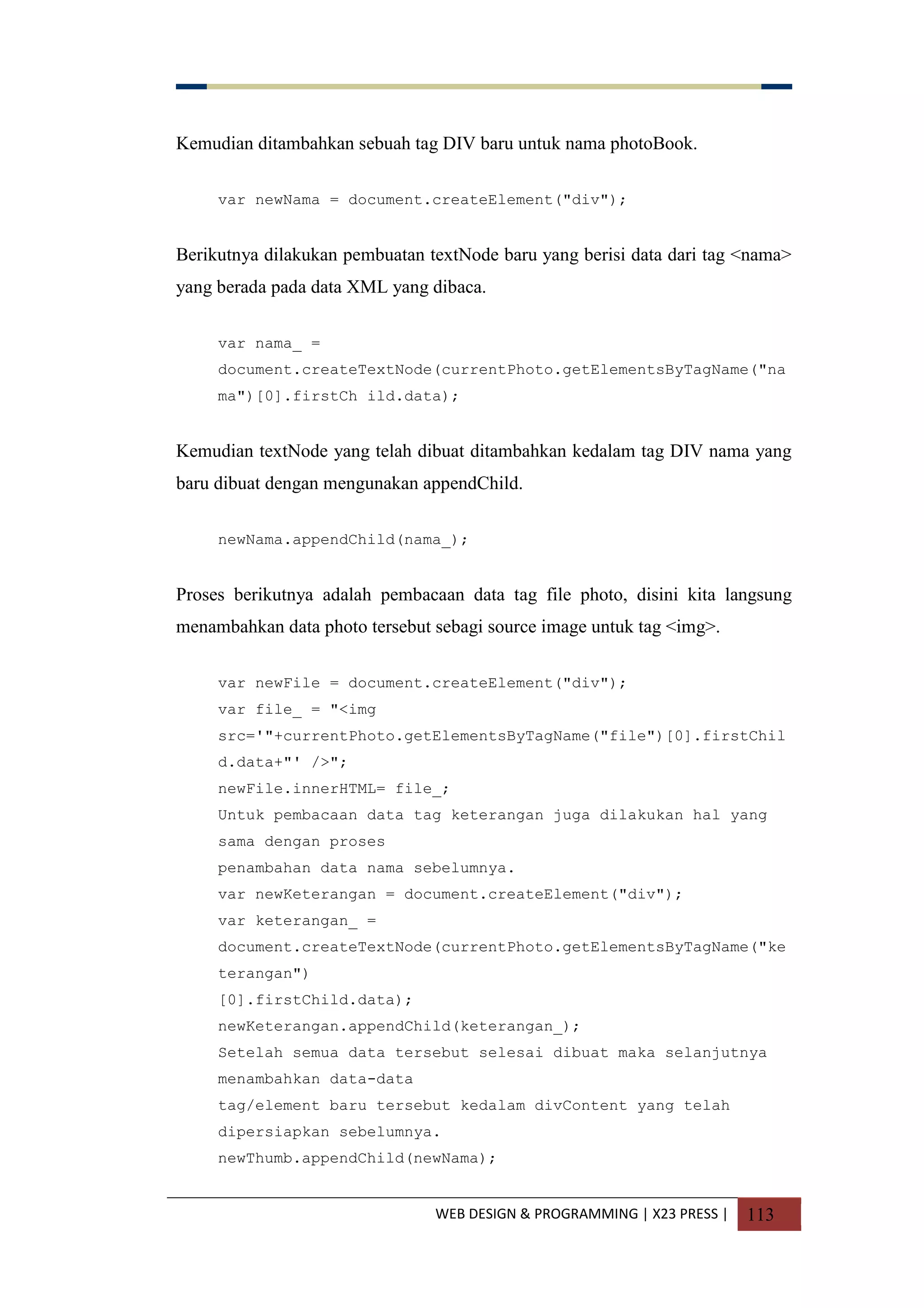 WEB DESIGN & PROGRAMMING | X23 PRESS | 113
Kemudian ditambahkan sebuah tag DIV baru untuk nama photoBook.
var newNama = document.createElement("div");
Berikutnya dilakukan pembuatan textNode baru yang berisi data dari tag <nama>
yang berada pada data XML yang dibaca.
var nama_ =
document.createTextNode(currentPhoto.getElementsByTagName("na
ma")[0].firstCh ild.data);
Kemudian textNode yang telah dibuat ditambahkan kedalam tag DIV nama yang
baru dibuat dengan mengunakan appendChild.
newNama.appendChild(nama_);
Proses berikutnya adalah pembacaan data tag file photo, disini kita langsung
menambahkan data photo tersebut sebagi source image untuk tag <img>.
var newFile = document.createElement("div");
var file_ = "<img
src='"+currentPhoto.getElementsByTagName("file")[0].firstChil
d.data+"' />";
newFile.innerHTML= file_;
Untuk pembacaan data tag keterangan juga dilakukan hal yang
sama dengan proses
penambahan data nama sebelumnya.
var newKeterangan = document.createElement("div");
var keterangan_ =
document.createTextNode(currentPhoto.getElementsByTagName("ke
terangan")
[0].firstChild.data);
newKeterangan.appendChild(keterangan_);
Setelah semua data tersebut selesai dibuat maka selanjutnya
menambahkan data-data
tag/element baru tersebut kedalam divContent yang telah
dipersiapkan sebelumnya.
newThumb.appendChild(newNama);
 