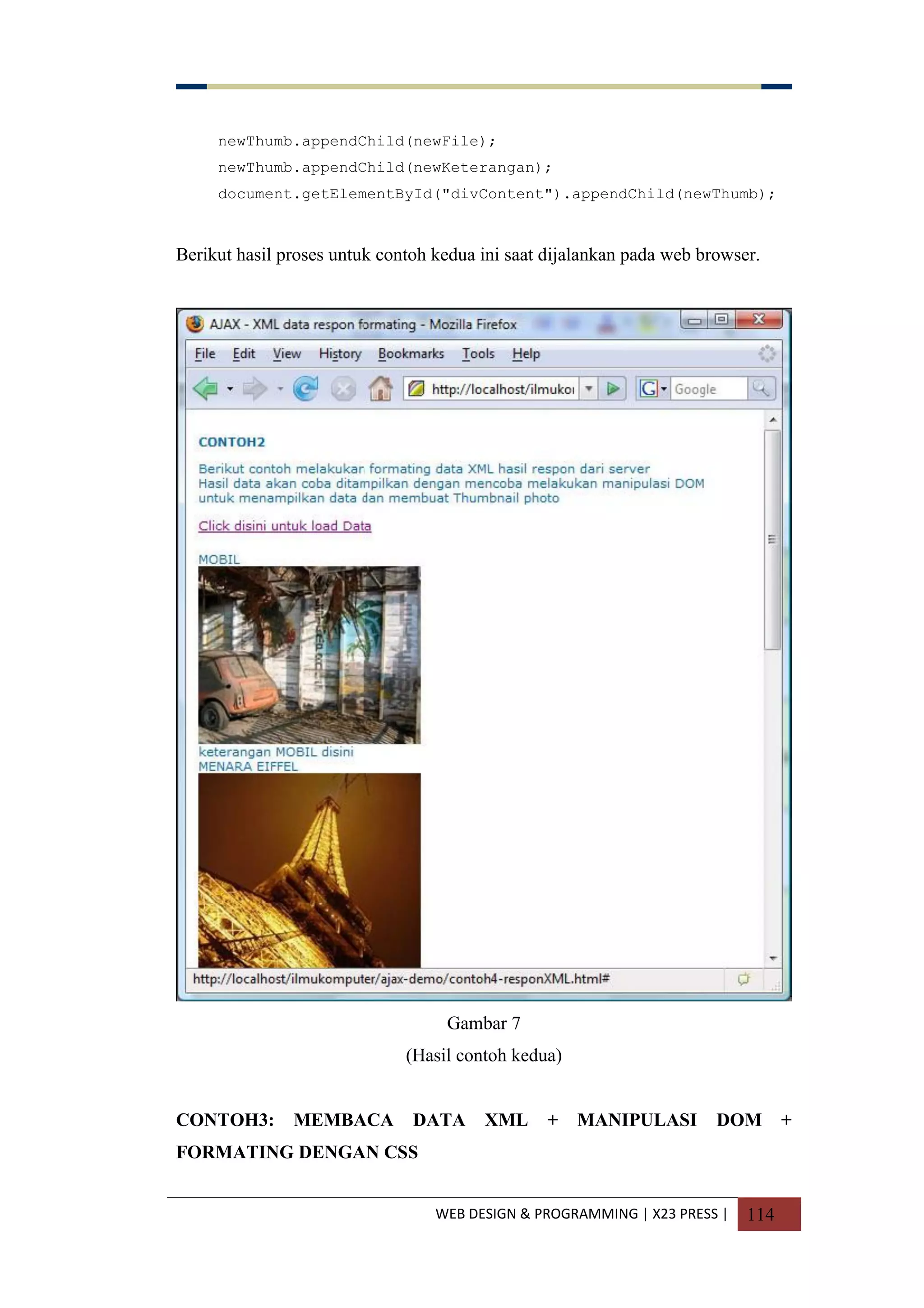 WEB DESIGN & PROGRAMMING | X23 PRESS | 114
newThumb.appendChild(newFile);
newThumb.appendChild(newKeterangan);
document.getElementById("divContent").appendChild(newThumb);
Berikut hasil proses untuk contoh kedua ini saat dijalankan pada web browser.
Gambar 7
(Hasil contoh kedua)
CONTOH3: MEMBACA DATA XML + MANIPULASI DOM +
FORMATING DENGAN CSS
 