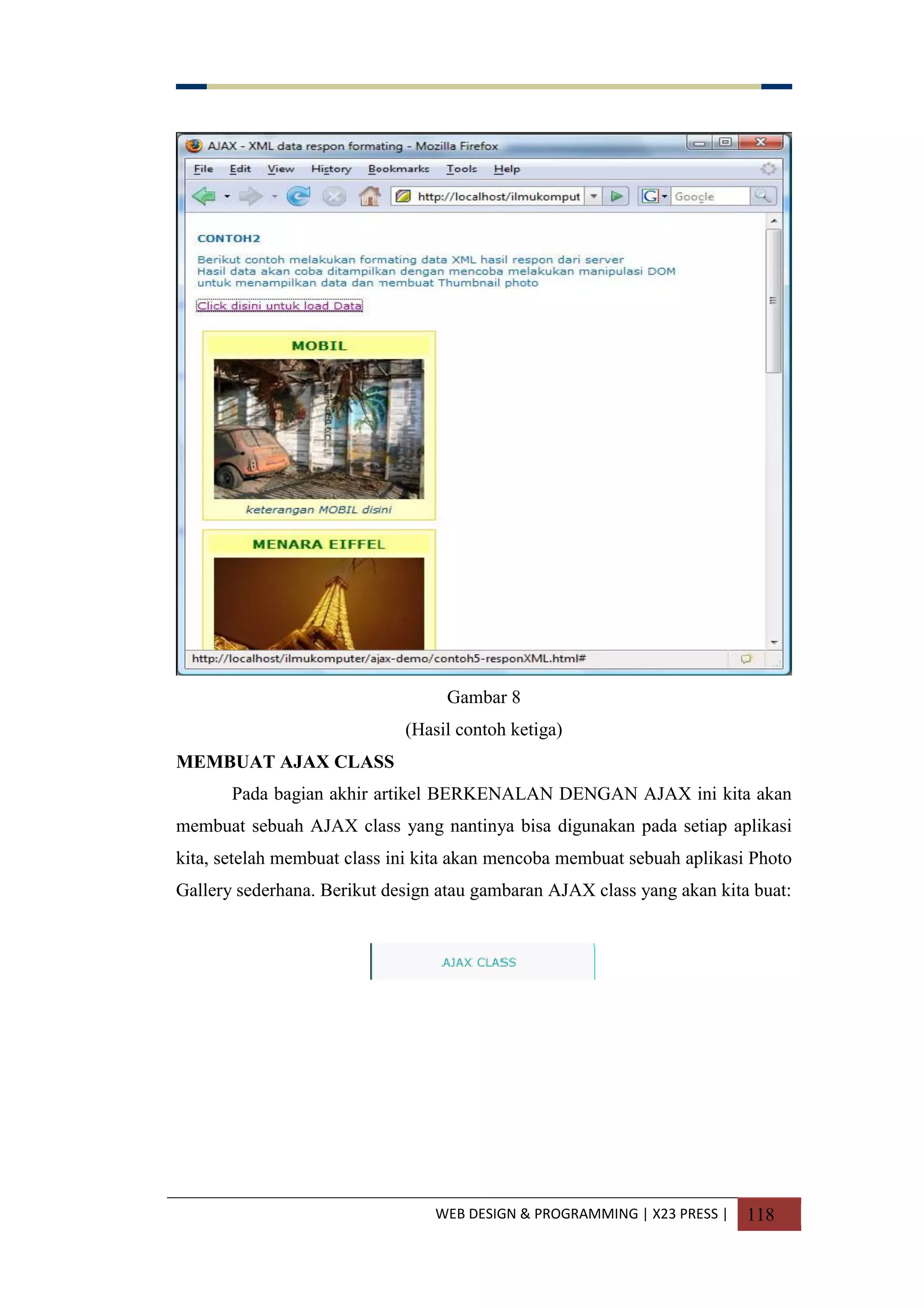 WEB DESIGN & PROGRAMMING | X23 PRESS | 118
Gambar 8
(Hasil contoh ketiga)
MEMBUAT AJAX CLASS
Pada bagian akhir artikel BERKENALAN DENGAN AJAX ini kita akan
membuat sebuah AJAX class yang nantinya bisa digunakan pada setiap aplikasi
kita, setelah membuat class ini kita akan mencoba membuat sebuah aplikasi Photo
Gallery sederhana. Berikut design atau gambaran AJAX class yang akan kita buat:
 