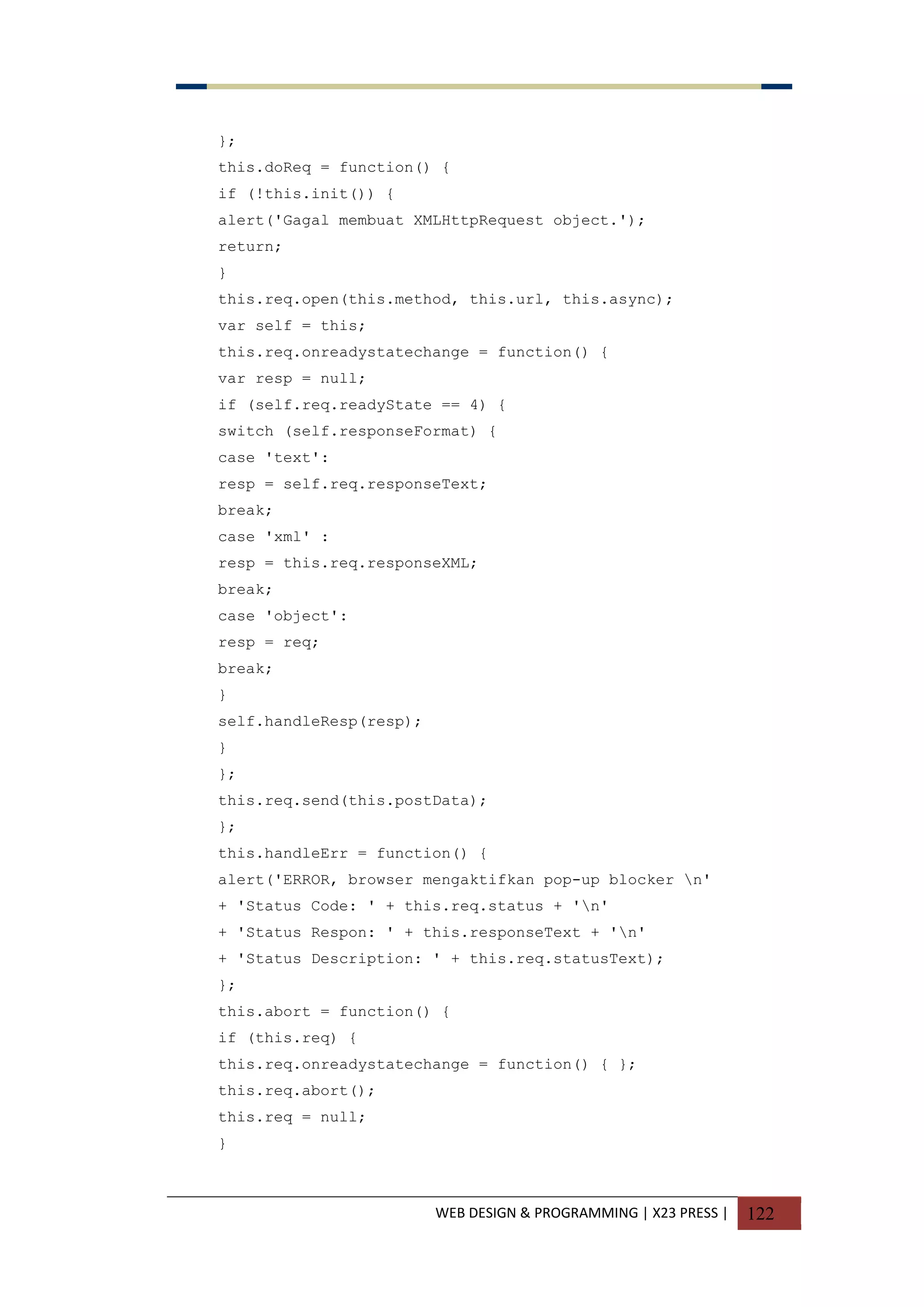 WEB DESIGN & PROGRAMMING | X23 PRESS | 122
};
this.doReq = function() {
if (!this.init()) {
alert('Gagal membuat XMLHttpRequest object.');
return;
}
this.req.open(this.method, this.url, this.async);
var self = this;
this.req.onreadystatechange = function() {
var resp = null;
if (self.req.readyState == 4) {
switch (self.responseFormat) {
case 'text':
resp = self.req.responseText;
break;
case 'xml' :
resp = this.req.responseXML;
break;
case 'object':
resp = req;
break;
}
self.handleResp(resp);
}
};
this.req.send(this.postData);
};
this.handleErr = function() {
alert('ERROR, browser mengaktifkan pop-up blocker n'
+ 'Status Code: ' + this.req.status + 'n'
+ 'Status Respon: ' + this.responseText + 'n'
+ 'Status Description: ' + this.req.statusText);
};
this.abort = function() {
if (this.req) {
this.req.onreadystatechange = function() { };
this.req.abort();
this.req = null;
}
 