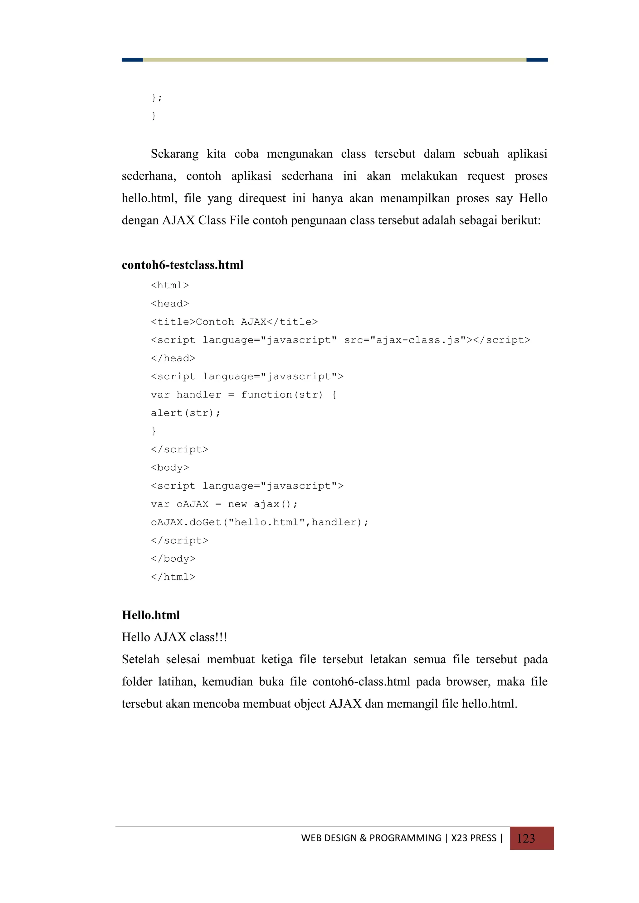 WEB DESIGN & PROGRAMMING | X23 PRESS | 123
};
}
Sekarang kita coba mengunakan class tersebut dalam sebuah aplikasi
sederhana, contoh aplikasi sederhana ini akan melakukan request proses
hello.html, file yang direquest ini hanya akan menampilkan proses say Hello
dengan AJAX Class File contoh pengunaan class tersebut adalah sebagai berikut:
contoh6-testclass.html
<html>
<head>
<title>Contoh AJAX</title>
<script language="javascript" src="ajax-class.js"></script>
</head>
<script language="javascript">
var handler = function(str) {
alert(str);
}
</script>
<body>
<script language="javascript">
var oAJAX = new ajax();
oAJAX.doGet("hello.html",handler);
</script>
</body>
</html>
Hello.html
Hello AJAX class!!!
Setelah selesai membuat ketiga file tersebut letakan semua file tersebut pada
folder latihan, kemudian buka file contoh6-class.html pada browser, maka file
tersebut akan mencoba membuat object AJAX dan memangil file hello.html.
 
