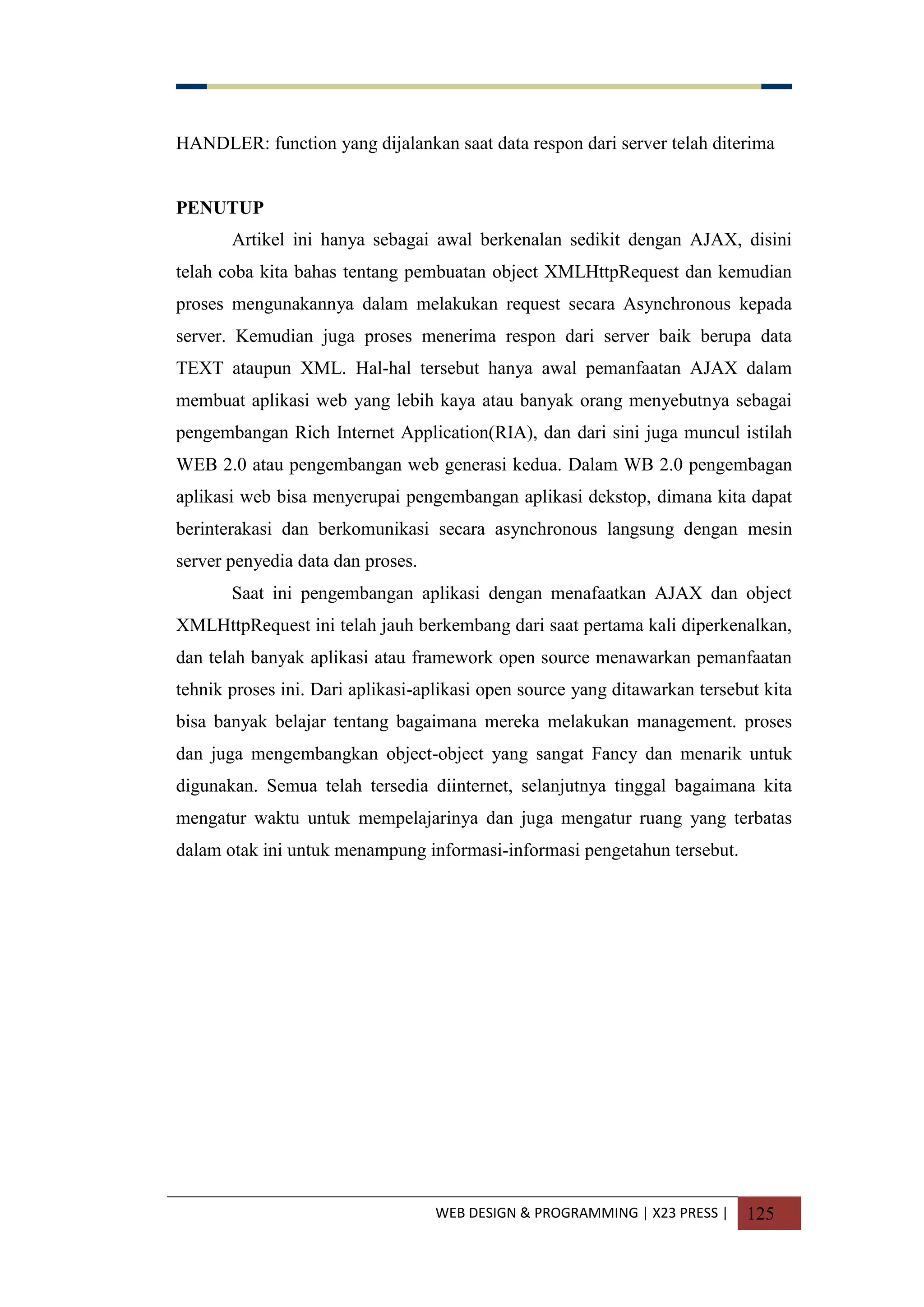 WEB DESIGN & PROGRAMMING | X23 PRESS | 125
HANDLER: function yang dijalankan saat data respon dari server telah diterima
PENUTUP
Artikel ini hanya sebagai awal berkenalan sedikit dengan AJAX, disini
telah coba kita bahas tentang pembuatan object XMLHttpRequest dan kemudian
proses mengunakannya dalam melakukan request secara Asynchronous kepada
server. Kemudian juga proses menerima respon dari server baik berupa data
TEXT ataupun XML. Hal-hal tersebut hanya awal pemanfaatan AJAX dalam
membuat aplikasi web yang lebih kaya atau banyak orang menyebutnya sebagai
pengembangan Rich Internet Application(RIA), dan dari sini juga muncul istilah
WEB 2.0 atau pengembangan web generasi kedua. Dalam WB 2.0 pengembagan
aplikasi web bisa menyerupai pengembangan aplikasi dekstop, dimana kita dapat
berinterakasi dan berkomunikasi secara asynchronous langsung dengan mesin
server penyedia data dan proses.
Saat ini pengembangan aplikasi dengan menafaatkan AJAX dan object
XMLHttpRequest ini telah jauh berkembang dari saat pertama kali diperkenalkan,
dan telah banyak aplikasi atau framework open source menawarkan pemanfaatan
tehnik proses ini. Dari aplikasi-aplikasi open source yang ditawarkan tersebut kita
bisa banyak belajar tentang bagaimana mereka melakukan management. proses
dan juga mengembangkan object-object yang sangat Fancy dan menarik untuk
digunakan. Semua telah tersedia diinternet, selanjutnya tinggal bagaimana kita
mengatur waktu untuk mempelajarinya dan juga mengatur ruang yang terbatas
dalam otak ini untuk menampung informasi-informasi pengetahun tersebut.
 