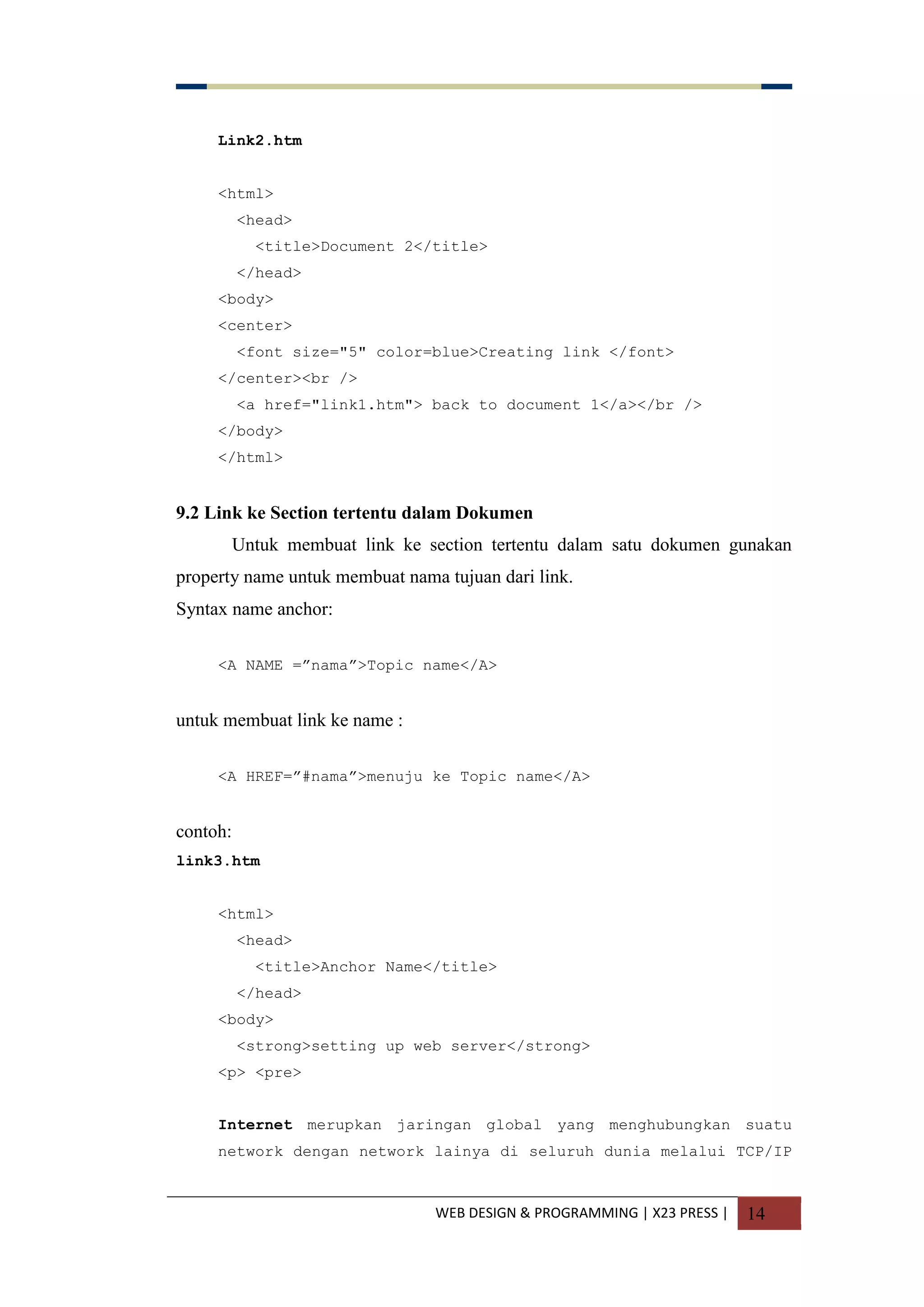 WEB DESIGN & PROGRAMMING | X23 PRESS | 14
Link2.htm
<html>
<head>
<title>Document 2</title>
</head>
<body>
<center>
<font size="5" color=blue>Creating link </font>
</center><br />
<a href="link1.htm"> back to document 1</a></br />
</body>
</html>
9.2 Link ke Section tertentu dalam Dokumen
Untuk membuat link ke section tertentu dalam satu dokumen gunakan
property name untuk membuat nama tujuan dari link.
Syntax name anchor:
<A NAME =”nama”>Topic name</A>
untuk membuat link ke name :
<A HREF=”#nama”>menuju ke Topic name</A>
contoh:
link3.htm
<html>
<head>
<title>Anchor Name</title>
</head>
<body>
<strong>setting up web server</strong>
<p> <pre>
Internet merupkan jaringan global yang menghubungkan suatu
network dengan network lainya di seluruh dunia melalui TCP/IP
 