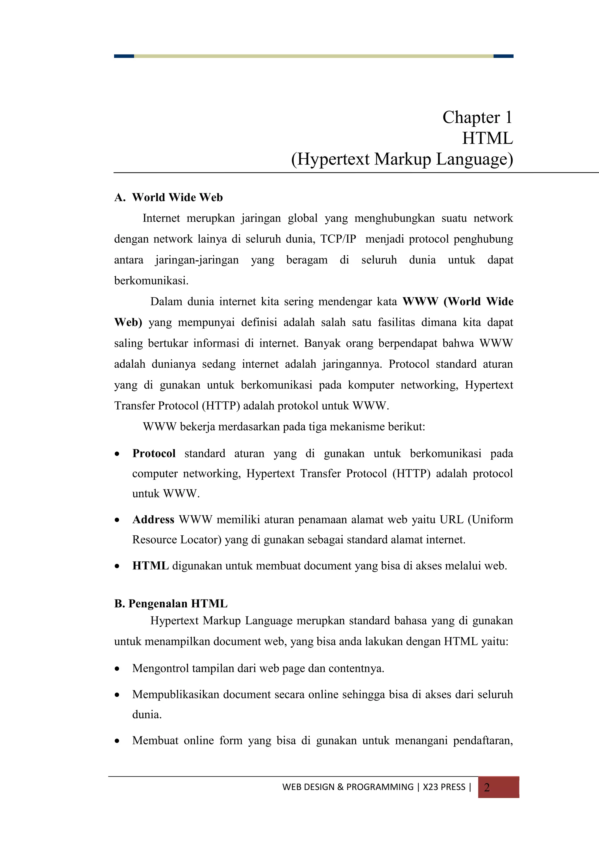WEB DESIGN & PROGRAMMING | X23 PRESS | 2
Chapter 1
HTML
(Hypertext Markup Language)
A. World Wide Web
Internet merupkan jaringan global yang menghubungkan suatu network
dengan network lainya di seluruh dunia, TCP/IP menjadi protocol penghubung
antara jaringan-jaringan yang beragam di seluruh dunia untuk dapat
berkomunikasi.
Dalam dunia internet kita sering mendengar kata WWW (World Wide
Web) yang mempunyai definisi adalah salah satu fasilitas dimana kita dapat
saling bertukar informasi di internet. Banyak orang berpendapat bahwa WWW
adalah dunianya sedang internet adalah jaringannya. Protocol standard aturan
yang di gunakan untuk berkomunikasi pada komputer networking, Hypertext
Transfer Protocol (HTTP) adalah protokol untuk WWW.
WWW bekerja merdasarkan pada tiga mekanisme berikut:
 Protocol standard aturan yang di gunakan untuk berkomunikasi pada
computer networking, Hypertext Transfer Protocol (HTTP) adalah protocol
untuk WWW.
 Address WWW memiliki aturan penamaan alamat web yaitu URL (Uniform
Resource Locator) yang di gunakan sebagai standard alamat internet.
 HTML digunakan untuk membuat document yang bisa di akses melalui web.
B. Pengenalan HTML
Hypertext Markup Language merupkan standard bahasa yang di gunakan
untuk menampilkan document web, yang bisa anda lakukan dengan HTML yaitu:
 Mengontrol tampilan dari web page dan contentnya.
 Mempublikasikan document secara online sehingga bisa di akses dari seluruh
dunia.
 Membuat online form yang bisa di gunakan untuk menangani pendaftaran,
 