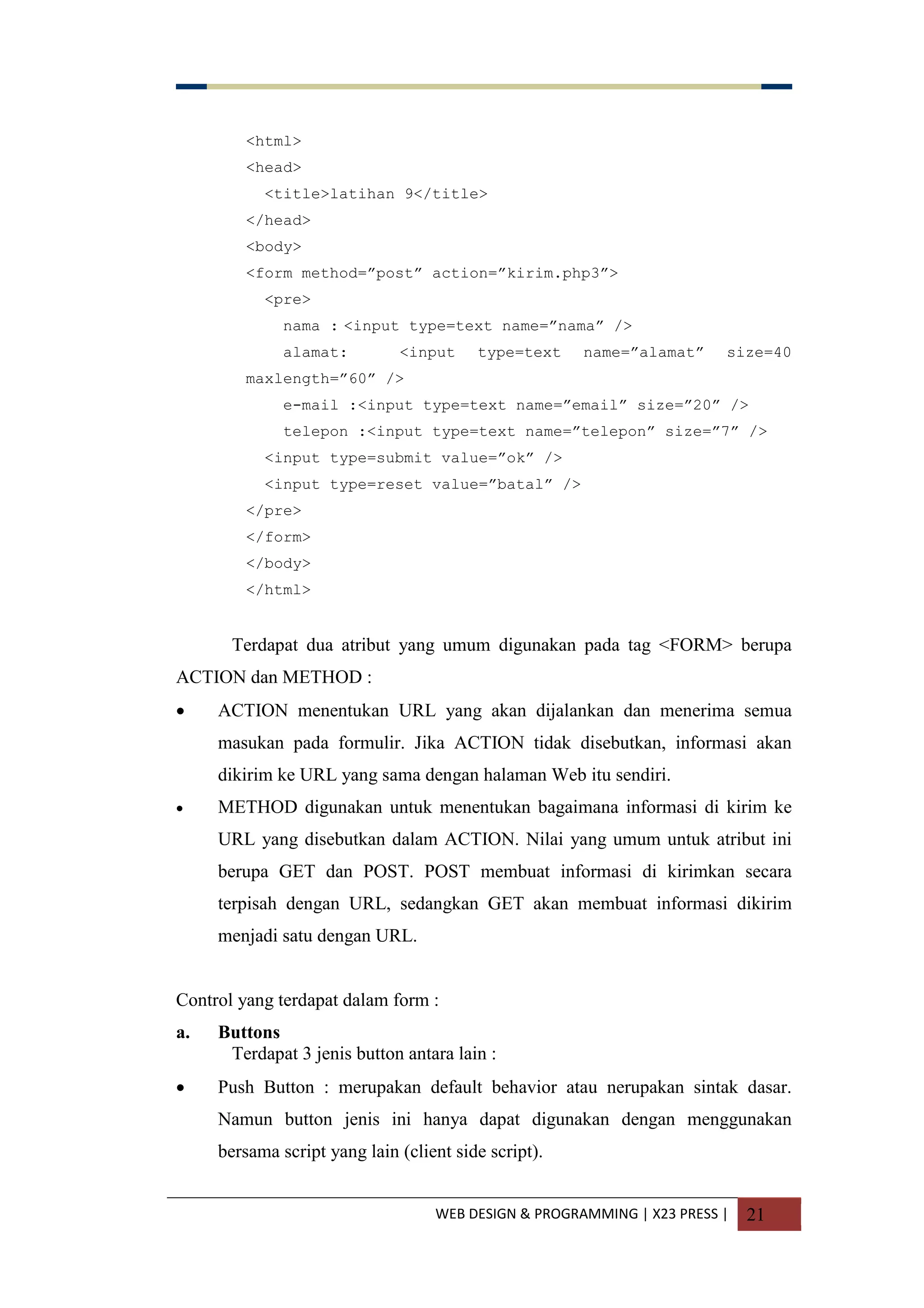 WEB DESIGN & PROGRAMMING | X23 PRESS | 21
<html>
<head>
<title>latihan 9</title>
</head>
<body>
<form method=”post” action=”kirim.php3”>
<pre>
nama : <input type=text name=”nama” />
alamat: <input type=text name=”alamat” size=40
maxlength=”60” />
e-mail :<input type=text name=”email” size=”20” />
telepon :<input type=text name=”telepon” size=”7” />
<input type=submit value=”ok” />
<input type=reset value=”batal” />
</pre>
</form>
</body>
</html>
Terdapat dua atribut yang umum digunakan pada tag <FORM> berupa
ACTION dan METHOD :
 ACTION menentukan URL yang akan dijalankan dan menerima semua
masukan pada formulir. Jika ACTION tidak disebutkan, informasi akan
dikirim ke URL yang sama dengan halaman Web itu sendiri.
 METHOD digunakan untuk menentukan bagaimana informasi di kirim ke
URL yang disebutkan dalam ACTION. Nilai yang umum untuk atribut ini
berupa GET dan POST. POST membuat informasi di kirimkan secara
terpisah dengan URL, sedangkan GET akan membuat informasi dikirim
menjadi satu dengan URL.
Control yang terdapat dalam form :
a. Buttons
Terdapat 3 jenis button antara lain :
 Push Button : merupakan default behavior atau nerupakan sintak dasar.
Namun button jenis ini hanya dapat digunakan dengan menggunakan
bersama script yang lain (client side script).
 
