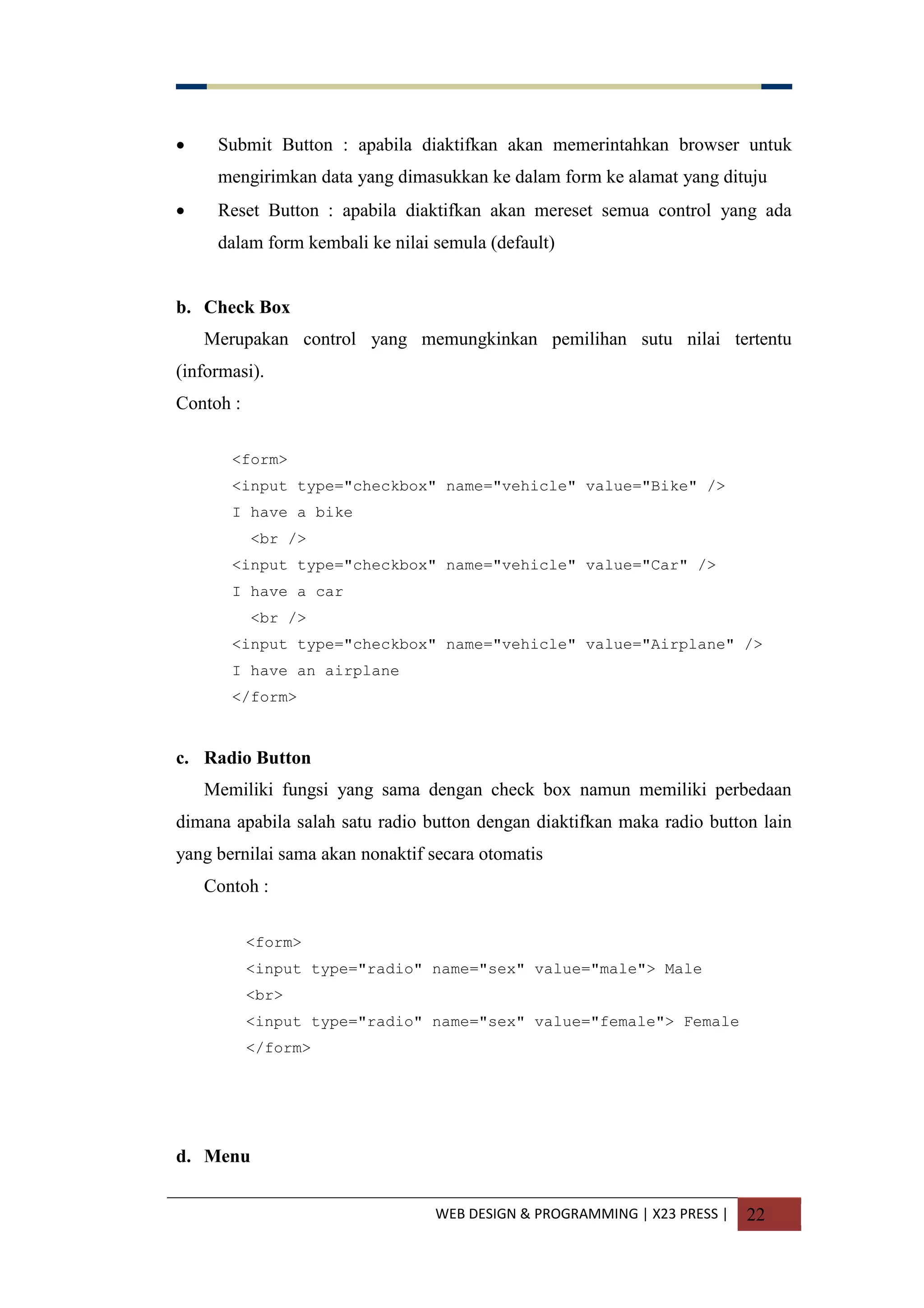 WEB DESIGN & PROGRAMMING | X23 PRESS | 22
 Submit Button : apabila diaktifkan akan memerintahkan browser untuk
mengirimkan data yang dimasukkan ke dalam form ke alamat yang dituju
 Reset Button : apabila diaktifkan akan mereset semua control yang ada
dalam form kembali ke nilai semula (default)
b. Check Box
Merupakan control yang memungkinkan pemilihan sutu nilai tertentu
(informasi).
Contoh :
<form>
<input type="checkbox" name="vehicle" value="Bike" />
I have a bike
<br />
<input type="checkbox" name="vehicle" value="Car" />
I have a car
<br />
<input type="checkbox" name="vehicle" value="Airplane" />
I have an airplane
</form>
c. Radio Button
Memiliki fungsi yang sama dengan check box namun memiliki perbedaan
dimana apabila salah satu radio button dengan diaktifkan maka radio button lain
yang bernilai sama akan nonaktif secara otomatis
Contoh :
<form>
<input type="radio" name="sex" value="male"> Male
<br>
<input type="radio" name="sex" value="female"> Female
</form>
d. Menu
 