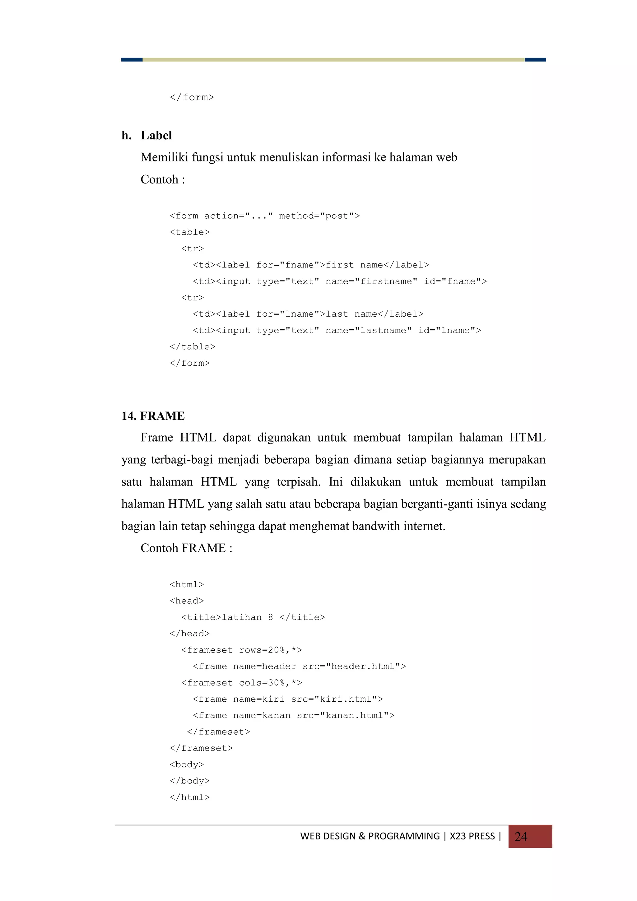 WEB DESIGN & PROGRAMMING | X23 PRESS | 24
</form>
h. Label
Memiliki fungsi untuk menuliskan informasi ke halaman web
Contoh :
<form action="..." method="post">
<table>
<tr>
<td><label for="fname">first name</label>
<td><input type="text" name="firstname" id="fname">
<tr>
<td><label for="lname">last name</label>
<td><input type="text" name="lastname" id="lname">
</table>
</form>
14. FRAME
Frame HTML dapat digunakan untuk membuat tampilan halaman HTML
yang terbagi-bagi menjadi beberapa bagian dimana setiap bagiannya merupakan
satu halaman HTML yang terpisah. Ini dilakukan untuk membuat tampilan
halaman HTML yang salah satu atau beberapa bagian berganti-ganti isinya sedang
bagian lain tetap sehingga dapat menghemat bandwith internet.
Contoh FRAME :
<html>
<head>
<title>latihan 8 </title>
</head>
<frameset rows=20%,*>
<frame name=header src="header.html">
<frameset cols=30%,*>
<frame name=kiri src="kiri.html">
<frame name=kanan src="kanan.html">
</frameset>
</frameset>
<body>
</body>
</html>
 