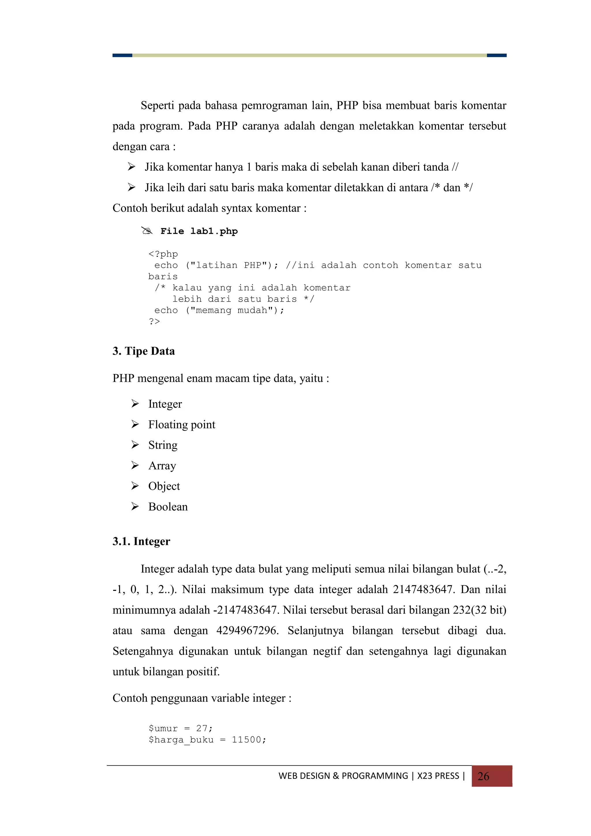 WEB DESIGN & PROGRAMMING | X23 PRESS | 26
Seperti pada bahasa pemrograman lain, PHP bisa membuat baris komentar
pada program. Pada PHP caranya adalah dengan meletakkan komentar tersebut
dengan cara :
 Jika komentar hanya 1 baris maka di sebelah kanan diberi tanda //
 Jika leih dari satu baris maka komentar diletakkan di antara /* dan */
Contoh berikut adalah syntax komentar :
 File lab1.php
<?php
echo ("latihan PHP"); //ini adalah contoh komentar satu
baris
/* kalau yang ini adalah komentar
lebih dari satu baris */
echo ("memang mudah");
?>
3. Tipe Data
PHP mengenal enam macam tipe data, yaitu :
 Integer
 Floating point
 String
 Array
 Object
 Boolean
3.1. Integer
Integer adalah type data bulat yang meliputi semua nilai bilangan bulat (..-2,
-1, 0, 1, 2..). Nilai maksimum type data integer adalah 2147483647. Dan nilai
minimumnya adalah -2147483647. Nilai tersebut berasal dari bilangan 232(32 bit)
atau sama dengan 4294967296. Selanjutnya bilangan tersebut dibagi dua.
Setengahnya digunakan untuk bilangan negtif dan setengahnya lagi digunakan
untuk bilangan positif.
Contoh penggunaan variable integer :
$umur = 27;
$harga_buku = 11500;
 